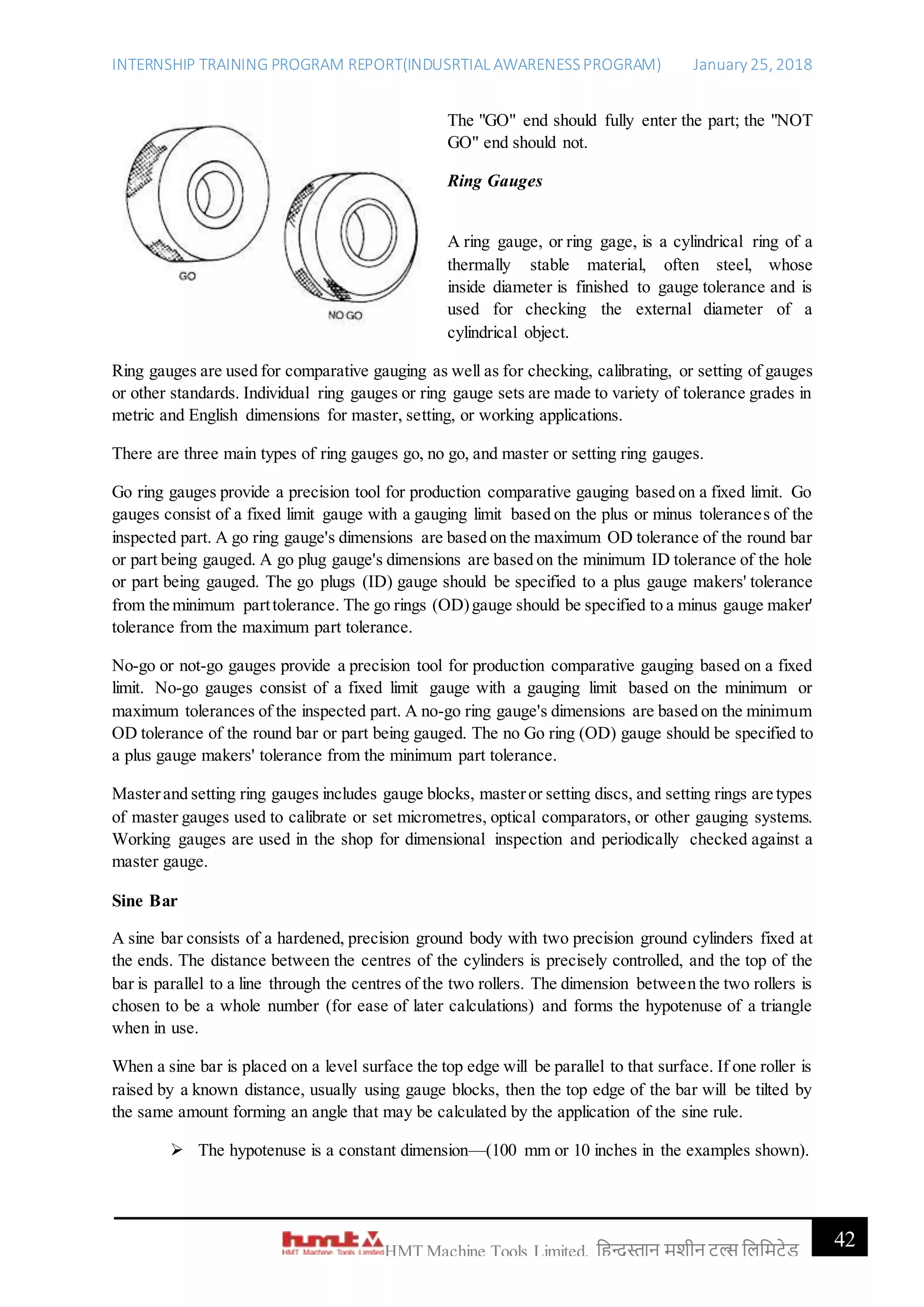 INTERNSHIP TRAINING PROGRAM REPORT(INDUSRTIAL AWARENESSPROGRAM) January 25, 2018
42HMT Machine Tools Limited, हिन्दुस्तान मशीन टू ल्स हिहमटेड
The "GO" end should fully enter the part; the "NOT
GO" end should not.
Ring Gauges
A ring gauge, or ring gage, is a cylindrical ring of a
thermally stable material, often steel, whose
inside diameter is finished to gauge tolerance and is
used for checking the external diameter of a
cylindrical object.
Ring gauges are used for comparative gauging as well as for checking, calibrating, or setting of gauges
or other standards. Individual ring gauges or ring gauge sets are made to variety of tolerance grades in
metric and English dimensions for master, setting, or working applications.
There are three main types of ring gauges go, no go, and master or setting ring gauges.
Go ring gauges provide a precision tool for production comparative gauging based on a fixed limit. Go
gauges consist of a fixed limit gauge with a gauging limit based on the plus or minus tolerances of the
inspected part. A go ring gauge's dimensions are based on the maximum OD tolerance of the round bar
or part being gauged. A go plug gauge's dimensions are based on the minimum ID tolerance of the hole
or part being gauged. The go plugs (ID) gauge should be specified to a plus gauge makers' tolerance
from the minimum parttolerance. The go rings (OD)gauge should be specified to a minus gauge maker'
tolerance from the maximum part tolerance.
No-go or not-go gauges provide a precision tool for production comparative gauging based on a fixed
limit. No-go gauges consist of a fixed limit gauge with a gauging limit based on the minimum or
maximum tolerances of the inspected part. A no-go ring gauge's dimensions are based on the minimum
OD tolerance of the round bar or part being gauged. The no Go ring (OD) gauge should be specified to
a plus gauge makers' tolerance from the minimum part tolerance.
Masterand setting ring gauges includes gauge blocks, masteror setting discs, and setting rings are types
of master gauges used to calibrate or set micrometres, optical comparators, or other gauging systems.
Working gauges are used in the shop for dimensional inspection and periodically checked against a
master gauge.
Sine Bar
A sine bar consists of a hardened, precision ground body with two precision ground cylinders fixed at
the ends. The distance between the centres of the cylinders is precisely controlled, and the top of the
bar is parallel to a line through the centres of the two rollers. The dimension between the two rollers is
chosen to be a whole number (for ease of later calculations) and forms the hypotenuse of a triangle
when in use.
When a sine bar is placed on a level surface the top edge will be parallel to that surface. If one roller is
raised by a known distance, usually using gauge blocks, then the top edge of the bar will be tilted by
the same amount forming an angle that may be calculated by the application of the sine rule.
 The hypotenuse is a constant dimension—(100 mm or 10 inches in the examples shown).
 