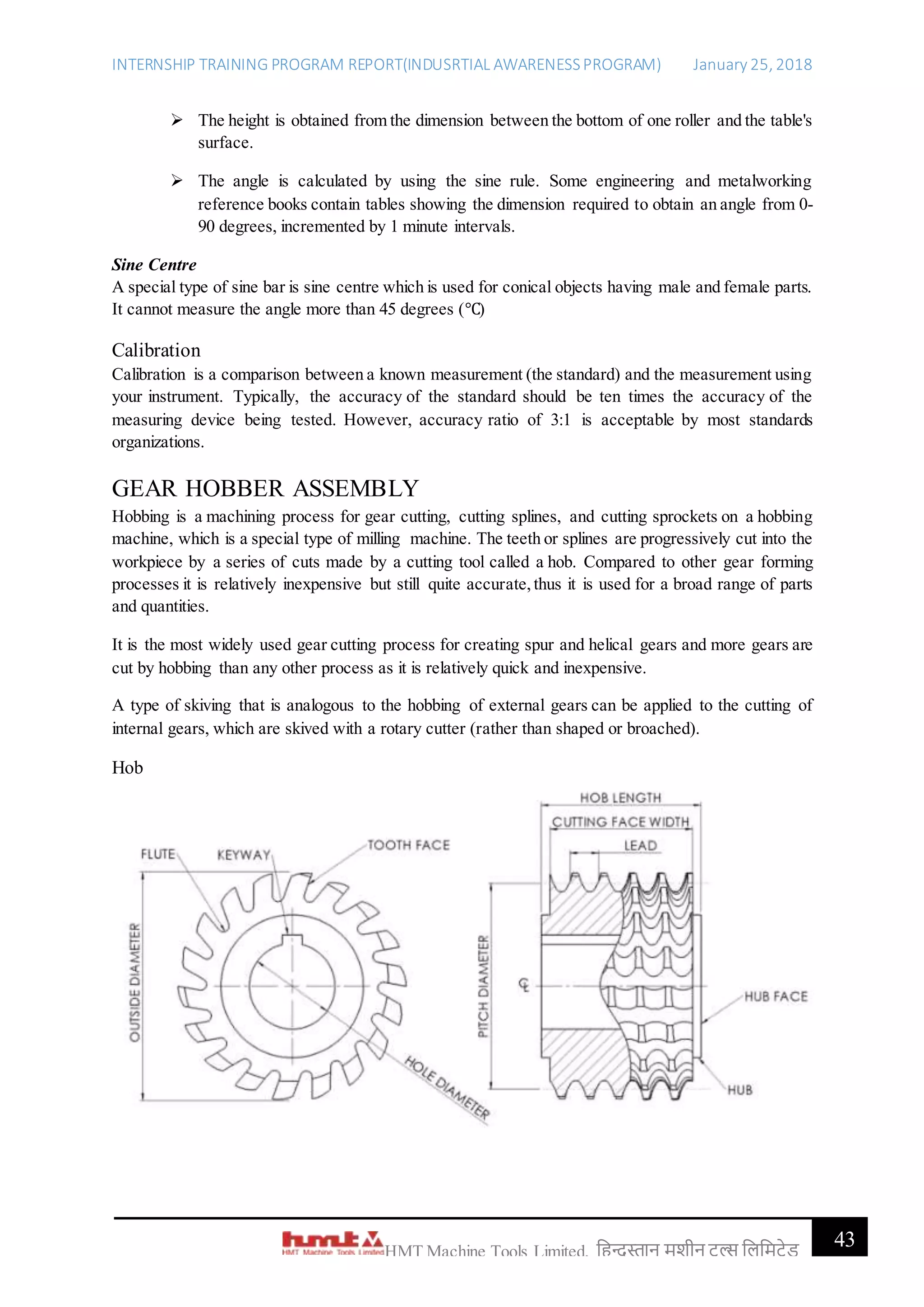 INTERNSHIP TRAINING PROGRAM REPORT(INDUSRTIAL AWARENESSPROGRAM) January 25, 2018
43HMT Machine Tools Limited, हिन्दुस्तान मशीन टू ल्स हिहमटेड
 The height is obtained from the dimension between the bottom of one roller and the table's
surface.
 The angle is calculated by using the sine rule. Some engineering and metalworking
reference books contain tables showing the dimension required to obtain an angle from 0-
90 degrees, incremented by 1 minute intervals.
Sine Centre
A special type of sine bar is sine centre which is used for conical objects having male and female parts.
It cannot measure the angle more than 45 degrees (℃)
Calibration
Calibration is a comparison between a known measurement (the standard) and the measurement using
your instrument. Typically, the accuracy of the standard should be ten times the accuracy of the
measuring device being tested. However, accuracy ratio of 3:1 is acceptable by most standards
organizations.
GEAR HOBBER ASSEMBLY
Hobbing is a machining process for gear cutting, cutting splines, and cutting sprockets on a hobbing
machine, which is a special type of milling machine. The teeth or splines are progressively cut into the
workpiece by a series of cuts made by a cutting tool called a hob. Compared to other gear forming
processes it is relatively inexpensive but still quite accurate,thus it is used for a broad range of parts
and quantities.
It is the most widely used gear cutting process for creating spur and helical gears and more gears are
cut by hobbing than any other process as it is relatively quick and inexpensive.
A type of skiving that is analogous to the hobbing of external gears can be applied to the cutting of
internal gears, which are skived with a rotary cutter (rather than shaped or broached).
Hob
 