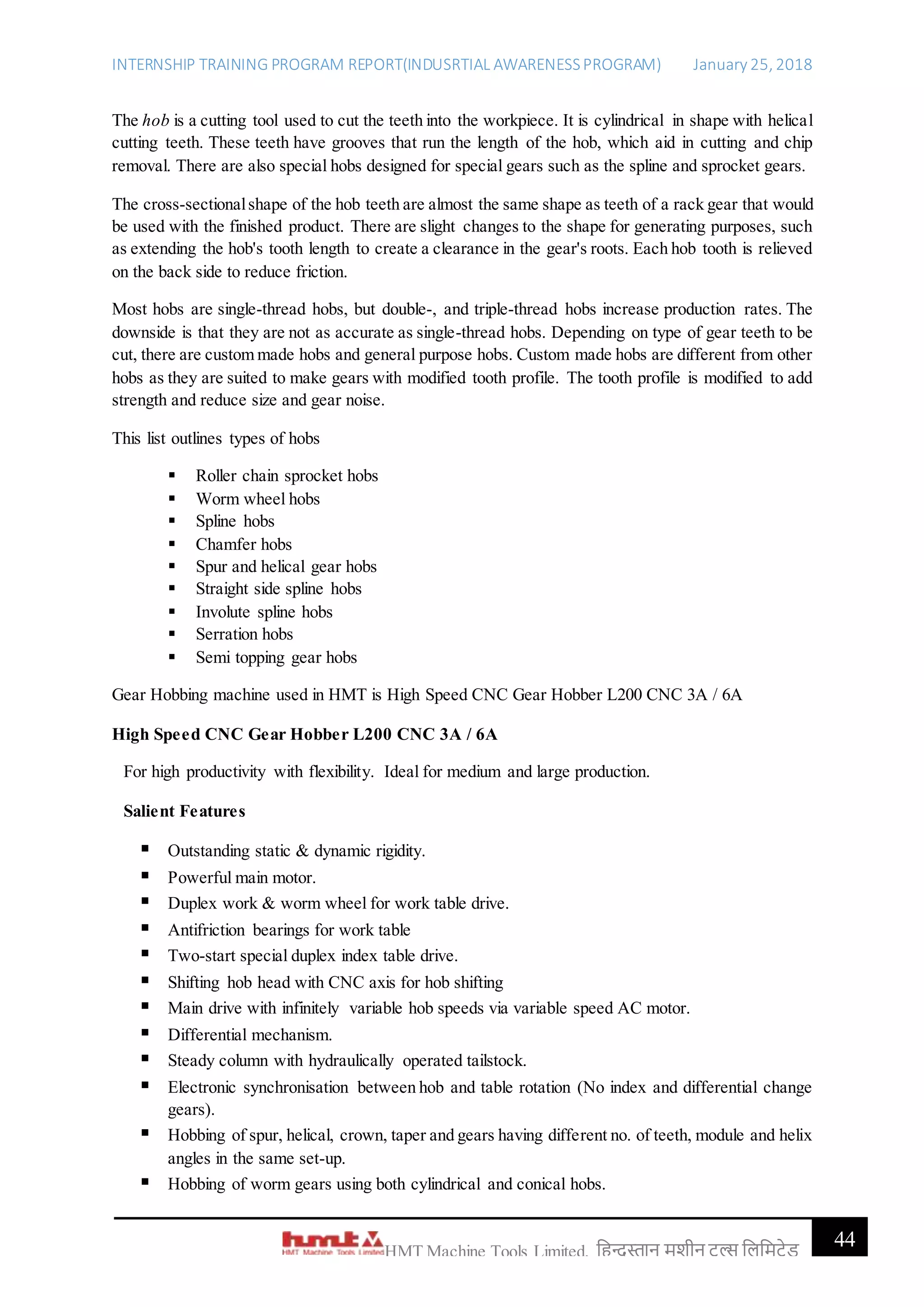 INTERNSHIP TRAINING PROGRAM REPORT(INDUSRTIAL AWARENESSPROGRAM) January 25, 2018
44HMT Machine Tools Limited, हिन्दुस्तान मशीन टू ल्स हिहमटेड
The hob is a cutting tool used to cut the teeth into the workpiece. It is cylindrical in shape with helical
cutting teeth. These teeth have grooves that run the length of the hob, which aid in cutting and chip
removal. There are also special hobs designed for special gears such as the spline and sprocket gears.
The cross-sectionalshape of the hob teeth are almost the same shape as teeth of a rack gear that would
be used with the finished product. There are slight changes to the shape for generating purposes, such
as extending the hob's tooth length to create a clearance in the gear's roots. Each hob tooth is relieved
on the back side to reduce friction.
Most hobs are single-thread hobs, but double-, and triple-thread hobs increase production rates. The
downside is that they are not as accurate as single-thread hobs. Depending on type of gear teeth to be
cut, there are custom made hobs and general purpose hobs. Custom made hobs are different from other
hobs as they are suited to make gears with modified tooth profile. The tooth profile is modified to add
strength and reduce size and gear noise.
This list outlines types of hobs
 Roller chain sprocket hobs
 Worm wheel hobs
 Spline hobs
 Chamfer hobs
 Spur and helical gear hobs
 Straight side spline hobs
 Involute spline hobs
 Serration hobs
 Semi topping gear hobs
Gear Hobbing machine used in HMT is High Speed CNC Gear Hobber L200 CNC 3A / 6A
High Speed CNC Gear Hobber L200 CNC 3A / 6A
For high productivity with flexibility. Ideal for medium and large production.
Salient Features
 Outstanding static & dynamic rigidity.
 Powerful main motor.
 Duplex work & worm wheel for work table drive.
 Antifriction bearings for work table
 Two-start special duplex index table drive.
 Shifting hob head with CNC axis for hob shifting
 Main drive with infinitely variable hob speeds via variable speed AC motor.
 Differential mechanism.
 Steady column with hydraulically operated tailstock.
 Electronic synchronisation between hob and table rotation (No index and differential change
gears).
 Hobbing of spur, helical, crown, taper and gears having different no. of teeth, module and helix
angles in the same set-up.
 Hobbing of worm gears using both cylindrical and conical hobs.
 