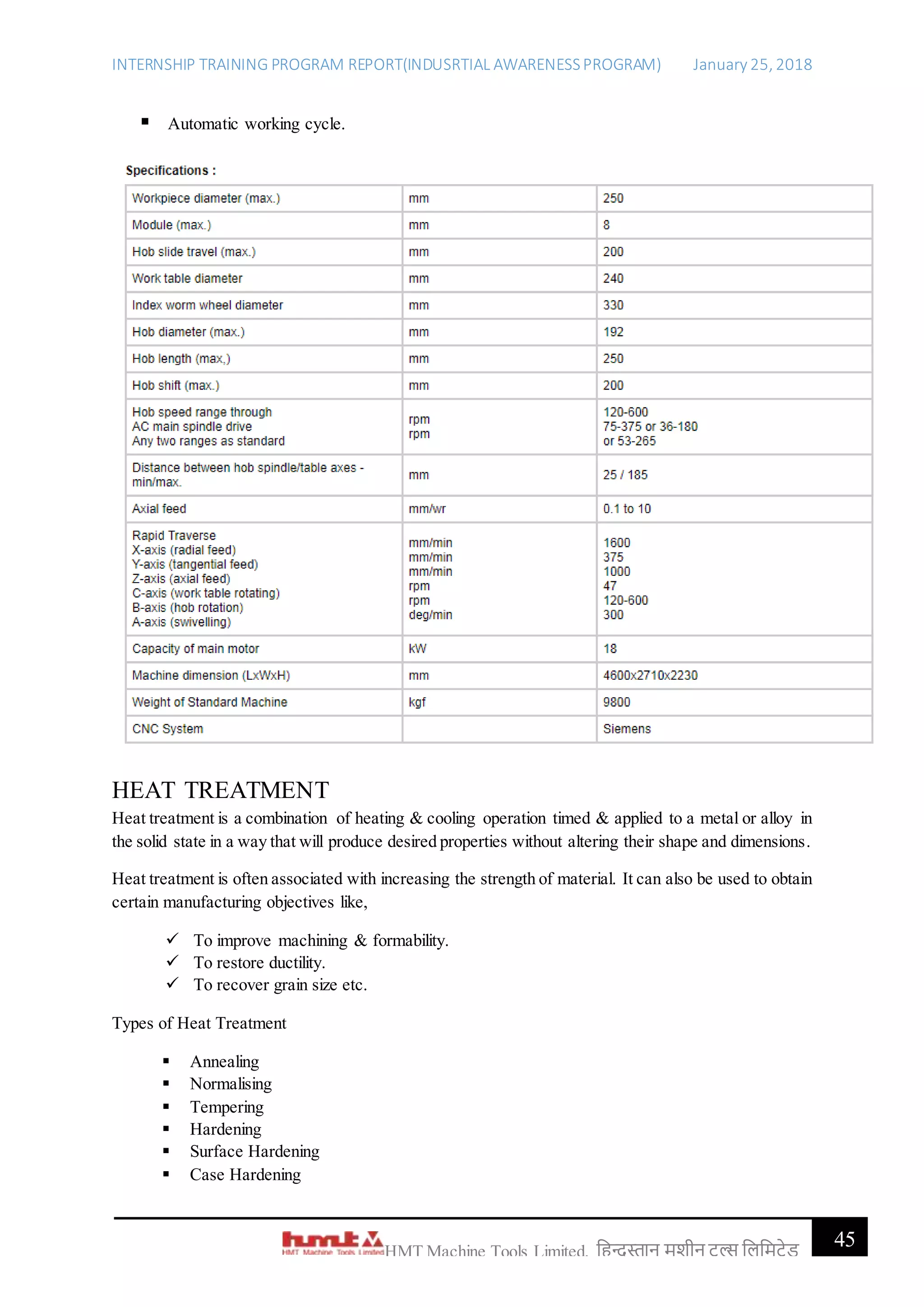 INTERNSHIP TRAINING PROGRAM REPORT(INDUSRTIAL AWARENESSPROGRAM) January 25, 2018
45HMT Machine Tools Limited, हिन्दुस्तान मशीन टू ल्स हिहमटेड
 Automatic working cycle.
HEAT TREATMENT
Heat treatment is a combination of heating & cooling operation timed & applied to a metal or alloy in
the solid state in a way that will produce desired properties without altering their shape and dimensions.
Heat treatment is often associated with increasing the strength of material. It can also be used to obtain
certain manufacturing objectives like,
 To improve machining & formability.
 To restore ductility.
 To recover grain size etc.
Types of Heat Treatment
 Annealing
 Normalising
 Tempering
 Hardening
 Surface Hardening
 Case Hardening
 
