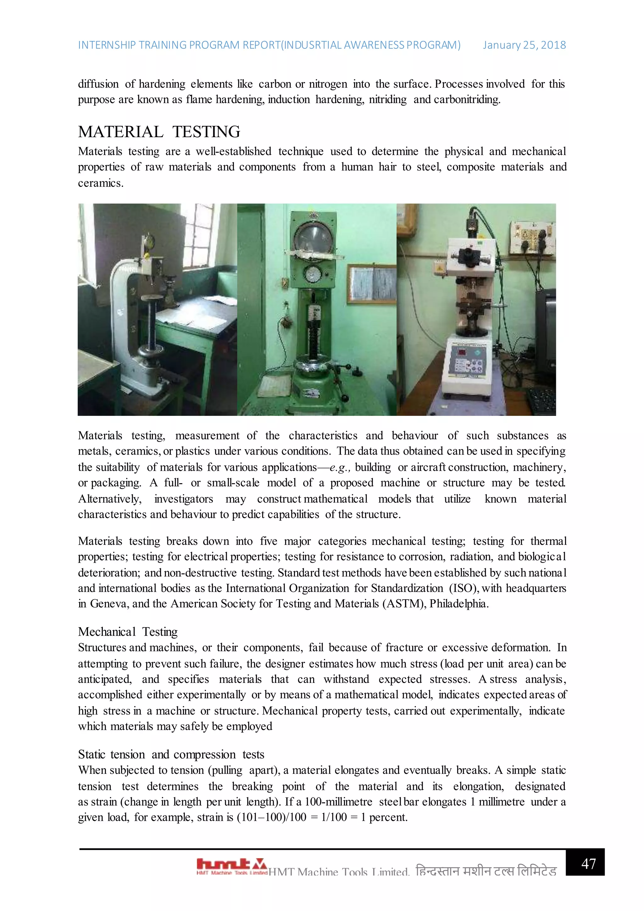INTERNSHIP TRAINING PROGRAM REPORT(INDUSRTIAL AWARENESSPROGRAM) January 25, 2018
47HMT Machine Tools Limited, हिन्दुस्तान मशीन टू ल्स हिहमटेड
diffusion of hardening elements like carbon or nitrogen into the surface. Processes involved for this
purpose are known as flame hardening, induction hardening, nitriding and carbonitriding.
MATERIAL TESTING
Materials testing are a well-established technique used to determine the physical and mechanical
properties of raw materials and components from a human hair to steel, composite materials and
ceramics.
Materials testing, measurement of the characteristics and behaviour of such substances as
metals, ceramics,or plastics under various conditions. The data thus obtained can be used in specifying
the suitability of materials for various applications—e.g., building or aircraft construction, machinery,
or packaging. A full- or small-scale model of a proposed machine or structure may be tested.
Alternatively, investigators may construct mathematical models that utilize known material
characteristics and behaviour to predict capabilities of the structure.
Materials testing breaks down into five major categories mechanical testing; testing for thermal
properties; testing for electrical properties; testing for resistance to corrosion, radiation, and biological
deterioration; and non-destructive testing. Standard test methods have been established by such national
and international bodies as the International Organization for Standardization (ISO),with headquarters
in Geneva, and the American Society for Testing and Materials (ASTM), Philadelphia.
Mechanical Testing
Structures and machines, or their components, fail because of fracture or excessive deformation. In
attempting to prevent such failure, the designer estimates how much stress (load per unit area) can be
anticipated, and specifies materials that can withstand expected stresses. A stress analysis,
accomplished either experimentally or by means of a mathematical model, indicates expected areas of
high stress in a machine or structure. Mechanical property tests, carried out experimentally, indicate
which materials may safely be employed
Static tension and compression tests
When subjected to tension (pulling apart), a material elongates and eventually breaks. A simple static
tension test determines the breaking point of the material and its elongation, designated
as strain (change in length per unit length). If a 100-millimetre steelbar elongates 1 millimetre under a
given load, for example, strain is (101–100)/100 = 1/100 = 1 percent.
 