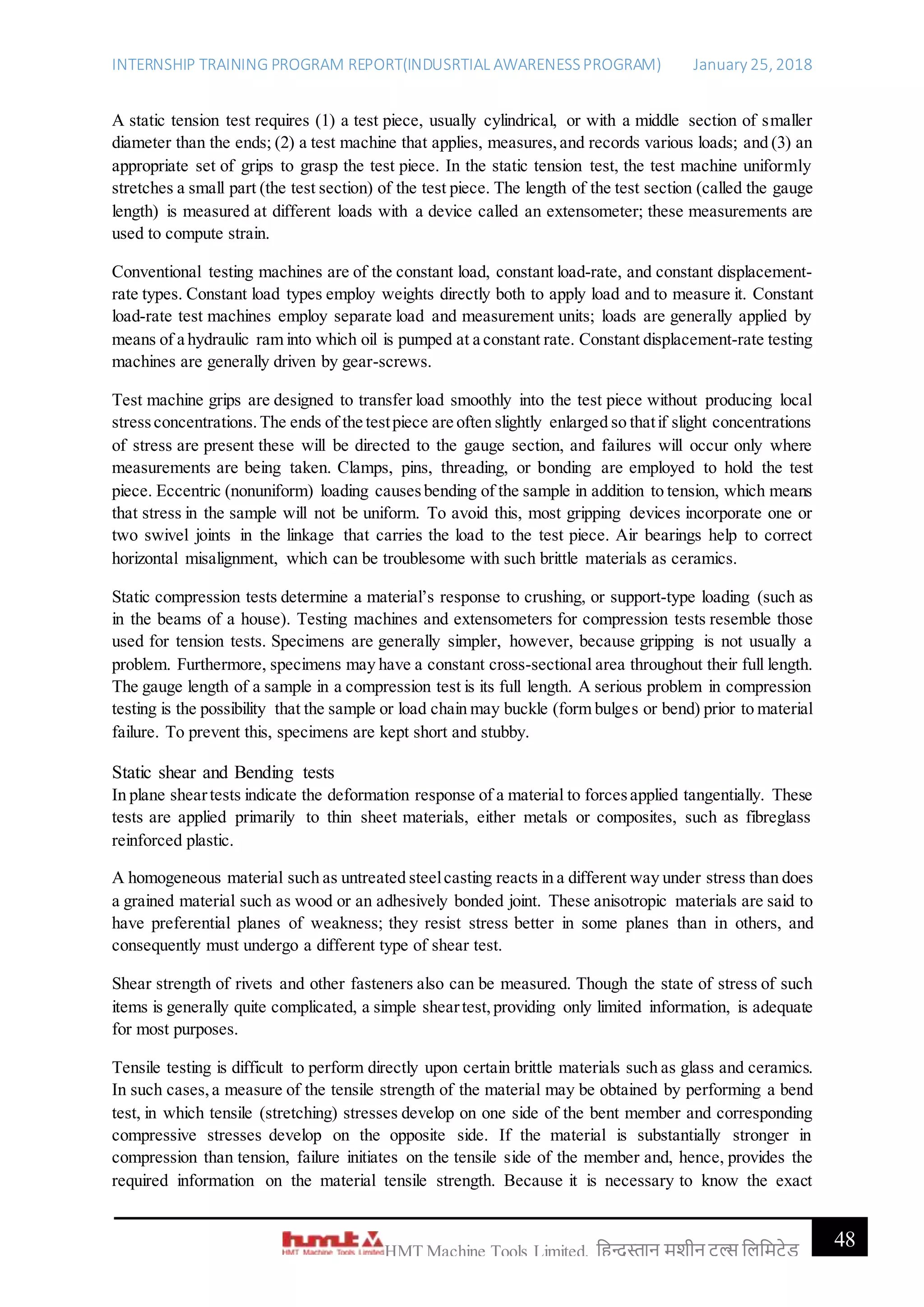 INTERNSHIP TRAINING PROGRAM REPORT(INDUSRTIAL AWARENESSPROGRAM) January 25, 2018
48HMT Machine Tools Limited, हिन्दुस्तान मशीन टू ल्स हिहमटेड
A static tension test requires (1) a test piece, usually cylindrical, or with a middle section of smaller
diameter than the ends; (2) a test machine that applies, measures,and records various loads; and (3) an
appropriate set of grips to grasp the test piece. In the static tension test, the test machine uniformly
stretches a small part (the test section) of the test piece. The length of the test section (called the gauge
length) is measured at different loads with a device called an extensometer; these measurements are
used to compute strain.
Conventional testing machines are of the constant load, constant load-rate, and constant displacement-
rate types. Constant load types employ weights directly both to apply load and to measure it. Constant
load-rate test machines employ separate load and measurement units; loads are generally applied by
means of a hydraulic ram into which oil is pumped at a constant rate. Constant displacement-rate testing
machines are generally driven by gear-screws.
Test machine grips are designed to transfer load smoothly into the test piece without producing local
stressconcentrations.The ends of the testpiece are often slightly enlarged so thatif slight concentrations
of stress are present these will be directed to the gauge section, and failures will occur only where
measurements are being taken. Clamps, pins, threading, or bonding are employed to hold the test
piece. Eccentric (nonuniform) loading causesbending of the sample in addition to tension, which means
that stress in the sample will not be uniform. To avoid this, most gripping devices incorporate one or
two swivel joints in the linkage that carries the load to the test piece. Air bearings help to correct
horizontal misalignment, which can be troublesome with such brittle materials as ceramics.
Static compression tests determine a material’s response to crushing, or support-type loading (such as
in the beams of a house). Testing machines and extensometers for compression tests resemble those
used for tension tests. Specimens are generally simpler, however, because gripping is not usually a
problem. Furthermore, specimens may have a constant cross-sectional area throughout their full length.
The gauge length of a sample in a compression test is its full length. A serious problem in compression
testing is the possibility that the sample or load chain may buckle (form bulges or bend) prior to material
failure. To prevent this, specimens are kept short and stubby.
Static shear and Bending tests
In plane sheartests indicate the deformation response of a material to forcesapplied tangentially. These
tests are applied primarily to thin sheet materials, either metals or composites, such as fibreglass
reinforced plastic.
A homogeneous material such as untreated steelcasting reacts in a different way under stress than does
a grained material such as wood or an adhesively bonded joint. These anisotropic materials are said to
have preferential planes of weakness; they resist stress better in some planes than in others, and
consequently must undergo a different type of shear test.
Shear strength of rivets and other fasteners also can be measured. Though the state of stress of such
items is generally quite complicated, a simple sheartest,providing only limited information, is adequate
for most purposes.
Tensile testing is difficult to perform directly upon certain brittle materials such as glass and ceramics.
In such cases,a measure of the tensile strength of the material may be obtained by performing a bend
test, in which tensile (stretching) stresses develop on one side of the bent member and corresponding
compressive stresses develop on the opposite side. If the material is substantially stronger in
compression than tension, failure initiates on the tensile side of the member and, hence, provides the
required information on the material tensile strength. Because it is necessary to know the exact
 