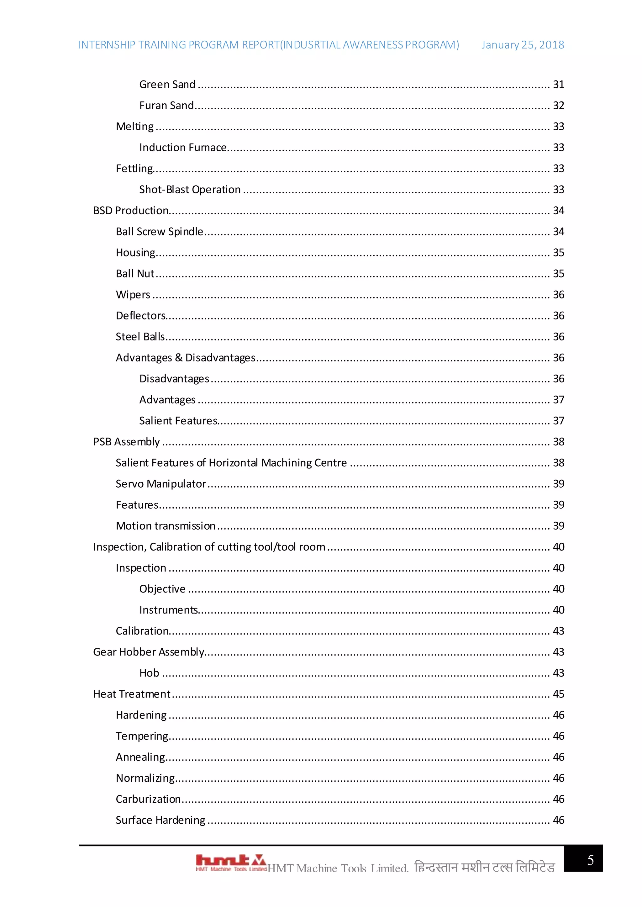 INTERNSHIP TRAINING PROGRAM REPORT(INDUSRTIAL AWARENESSPROGRAM) January 25, 2018
5HMT Machine Tools Limited, हिन्दुस्तान मशीन टू ल्स हिहमटेड
Green Sand ............................................................................................................. 31
Furan Sand.............................................................................................................. 32
Melting.......................................................................................................................... 33
Induction Furnace.................................................................................................... 33
Fettling........................................................................................................................... 33
Shot-Blast Operation ............................................................................................... 33
BSD Production...................................................................................................................... 34
Ball Screw Spindle........................................................................................................... 34
Housing.......................................................................................................................... 35
Ball Nut.......................................................................................................................... 35
Wipers........................................................................................................................... 36
Deflectors....................................................................................................................... 36
Steel Balls....................................................................................................................... 36
Advantages & Disadvantages........................................................................................... 36
Disadvantages......................................................................................................... 36
Advantages............................................................................................................. 37
Salient Features....................................................................................................... 37
PSB Assembly ........................................................................................................................ 38
Salient Features of Horizontal Machining Centre .............................................................. 38
Servo Manipulator.......................................................................................................... 39
Features......................................................................................................................... 39
Motion transmission....................................................................................................... 39
Inspection, Calibration of cutting tool/tool room..................................................................... 40
Inspection ...................................................................................................................... 40
Objective ................................................................................................................ 40
Instruments............................................................................................................. 40
Calibration...................................................................................................................... 43
Gear Hobber Assembly........................................................................................................... 43
Hob ........................................................................................................................ 43
Heat Treatment..................................................................................................................... 45
Hardening...................................................................................................................... 46
Tempering...................................................................................................................... 46
Annealing....................................................................................................................... 46
Normalizing.................................................................................................................... 46
Carburization.................................................................................................................. 46
Surface Hardening.......................................................................................................... 46
 
