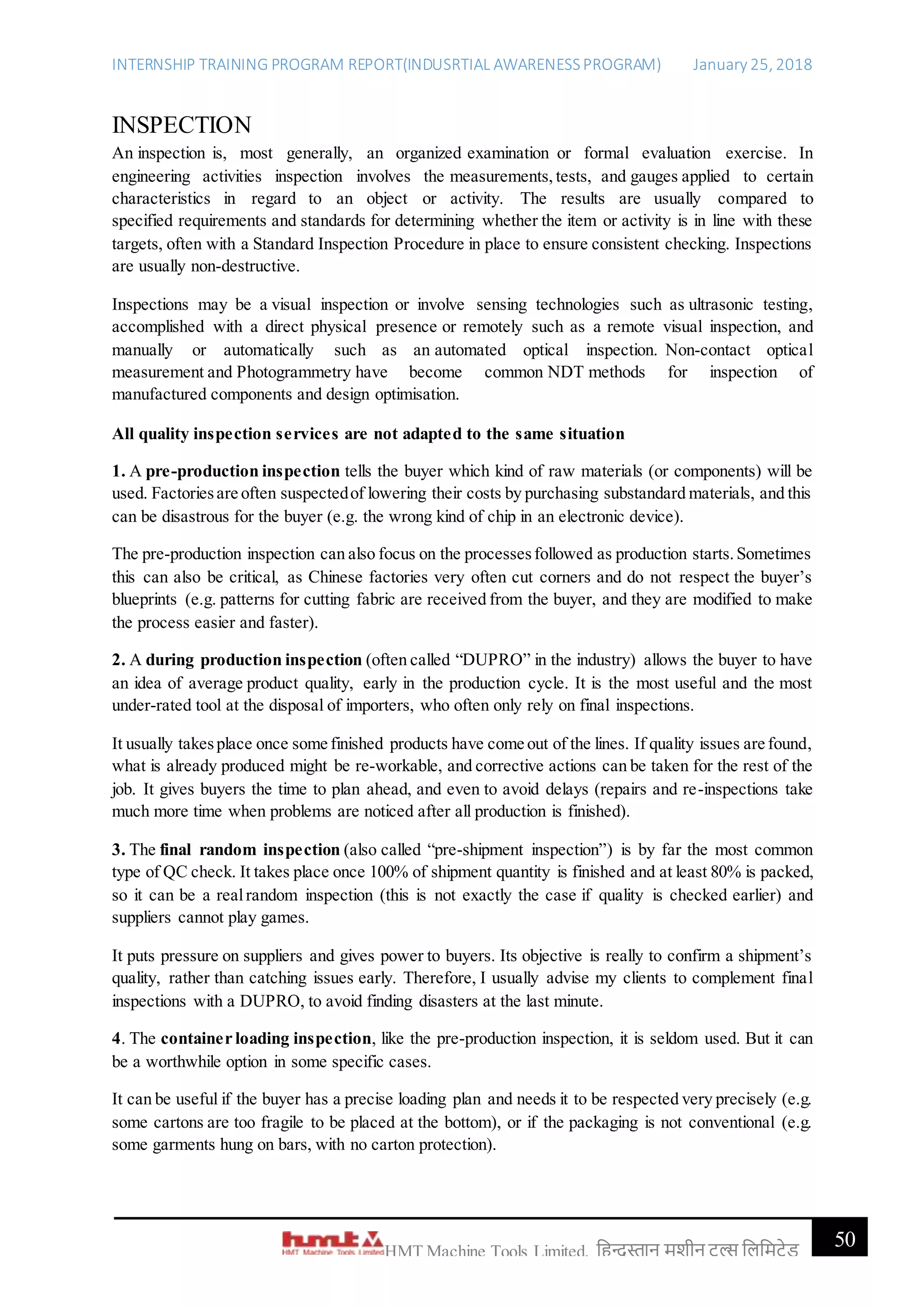 INTERNSHIP TRAINING PROGRAM REPORT(INDUSRTIAL AWARENESSPROGRAM) January 25, 2018
50HMT Machine Tools Limited, हिन्दुस्तान मशीन टू ल्स हिहमटेड
INSPECTION
An inspection is, most generally, an organized examination or formal evaluation exercise. In
engineering activities inspection involves the measurements, tests, and gauges applied to certain
characteristics in regard to an object or activity. The results are usually compared to
specified requirements and standards for determining whether the item or activity is in line with these
targets, often with a Standard Inspection Procedure in place to ensure consistent checking. Inspections
are usually non-destructive.
Inspections may be a visual inspection or involve sensing technologies such as ultrasonic testing,
accomplished with a direct physical presence or remotely such as a remote visual inspection, and
manually or automatically such as an automated optical inspection. Non-contact optical
measurement and Photogrammetry have become common NDT methods for inspection of
manufactured components and design optimisation.
All quality inspection services are not adapted to the same situation
1. A pre-production inspection tells the buyer which kind of raw materials (or components) will be
used. Factoriesare often suspectedof lowering their costs by purchasing substandard materials, and this
can be disastrous for the buyer (e.g. the wrong kind of chip in an electronic device).
The pre-production inspection can also focus on the processesfollowed as production starts.Sometimes
this can also be critical, as Chinese factories very often cut corners and do not respect the buyer’s
blueprints (e.g. patterns for cutting fabric are received from the buyer, and they are modified to make
the process easier and faster).
2. A during production inspection (often called “DUPRO” in the industry) allows the buyer to have
an idea of average product quality, early in the production cycle. It is the most useful and the most
under-rated tool at the disposal of importers, who often only rely on final inspections.
It usually takesplace once some finished products have come out of the lines. If quality issues are found,
what is already produced might be re-workable, and corrective actions can be taken for the rest of the
job. It gives buyers the time to plan ahead, and even to avoid delays (repairs and re-inspections take
much more time when problems are noticed after all production is finished).
3. The final random inspection (also called “pre-shipment inspection”) is by far the most common
type of QC check. It takes place once 100% of shipment quantity is finished and at least 80% is packed,
so it can be a realrandom inspection (this is not exactly the case if quality is checked earlier) and
suppliers cannot play games.
It puts pressure on suppliers and gives power to buyers. Its objective is really to confirm a shipment’s
quality, rather than catching issues early. Therefore, I usually advise my clients to complement final
inspections with a DUPRO, to avoid finding disasters at the last minute.
4. The container loading inspection, like the pre-production inspection, it is seldom used. But it can
be a worthwhile option in some specific cases.
It can be useful if the buyer has a precise loading plan and needs it to be respected very precisely (e.g.
some cartons are too fragile to be placed at the bottom), or if the packaging is not conventional (e.g.
some garments hung on bars, with no carton protection).
 