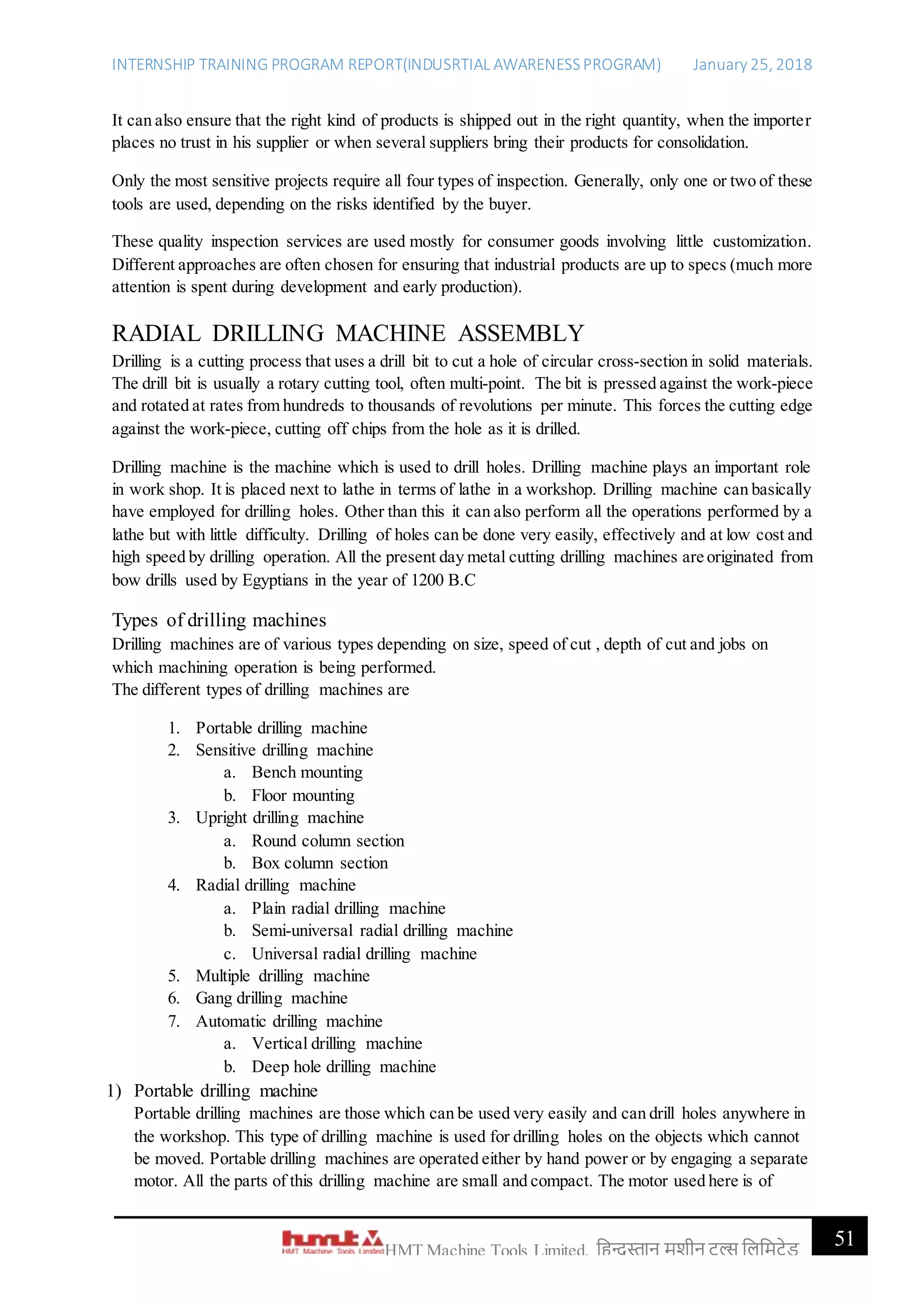 INTERNSHIP TRAINING PROGRAM REPORT(INDUSRTIAL AWARENESSPROGRAM) January 25, 2018
51HMT Machine Tools Limited, हिन्दुस्तान मशीन टू ल्स हिहमटेड
It can also ensure that the right kind of products is shipped out in the right quantity, when the importer
places no trust in his supplier or when several suppliers bring their products for consolidation.
Only the most sensitive projects require all four types of inspection. Generally, only one or two of these
tools are used, depending on the risks identified by the buyer.
These quality inspection services are used mostly for consumer goods involving little customization.
Different approaches are often chosen for ensuring that industrial products are up to specs (much more
attention is spent during development and early production).
RADIAL DRILLING MACHINE ASSEMBLY
Drilling is a cutting process that uses a drill bit to cut a hole of circular cross-section in solid materials.
The drill bit is usually a rotary cutting tool, often multi-point. The bit is pressed against the work-piece
and rotated at rates from hundreds to thousands of revolutions per minute. This forces the cutting edge
against the work-piece, cutting off chips from the hole as it is drilled.
Drilling machine is the machine which is used to drill holes. Drilling machine plays an important role
in work shop. It is placed next to lathe in terms of lathe in a workshop. Drilling machine can basically
have employed for drilling holes. Other than this it can also perform all the operations performed by a
lathe but with little difficulty. Drilling of holes can be done very easily, effectively and at low cost and
high speed by drilling operation. All the present day metal cutting drilling machines are originated from
bow drills used by Egyptians in the year of 1200 B.C
Types of drilling machines
Drilling machines are of various types depending on size, speed of cut , depth of cut and jobs on
which machining operation is being performed.
The different types of drilling machines are
1. Portable drilling machine
2. Sensitive drilling machine
a. Bench mounting
b. Floor mounting
3. Upright drilling machine
a. Round column section
b. Box column section
4. Radial drilling machine
a. Plain radial drilling machine
b. Semi-universal radial drilling machine
c. Universal radial drilling machine
5. Multiple drilling machine
6. Gang drilling machine
7. Automatic drilling machine
a. Vertical drilling machine
b. Deep hole drilling machine
1) Portable drilling machine
Portable drilling machines are those which can be used very easily and can drill holes anywhere in
the workshop. This type of drilling machine is used for drilling holes on the objects which cannot
be moved. Portable drilling machines are operated either by hand power or by engaging a separate
motor. All the parts of this drilling machine are small and compact. The motor used here is of
 