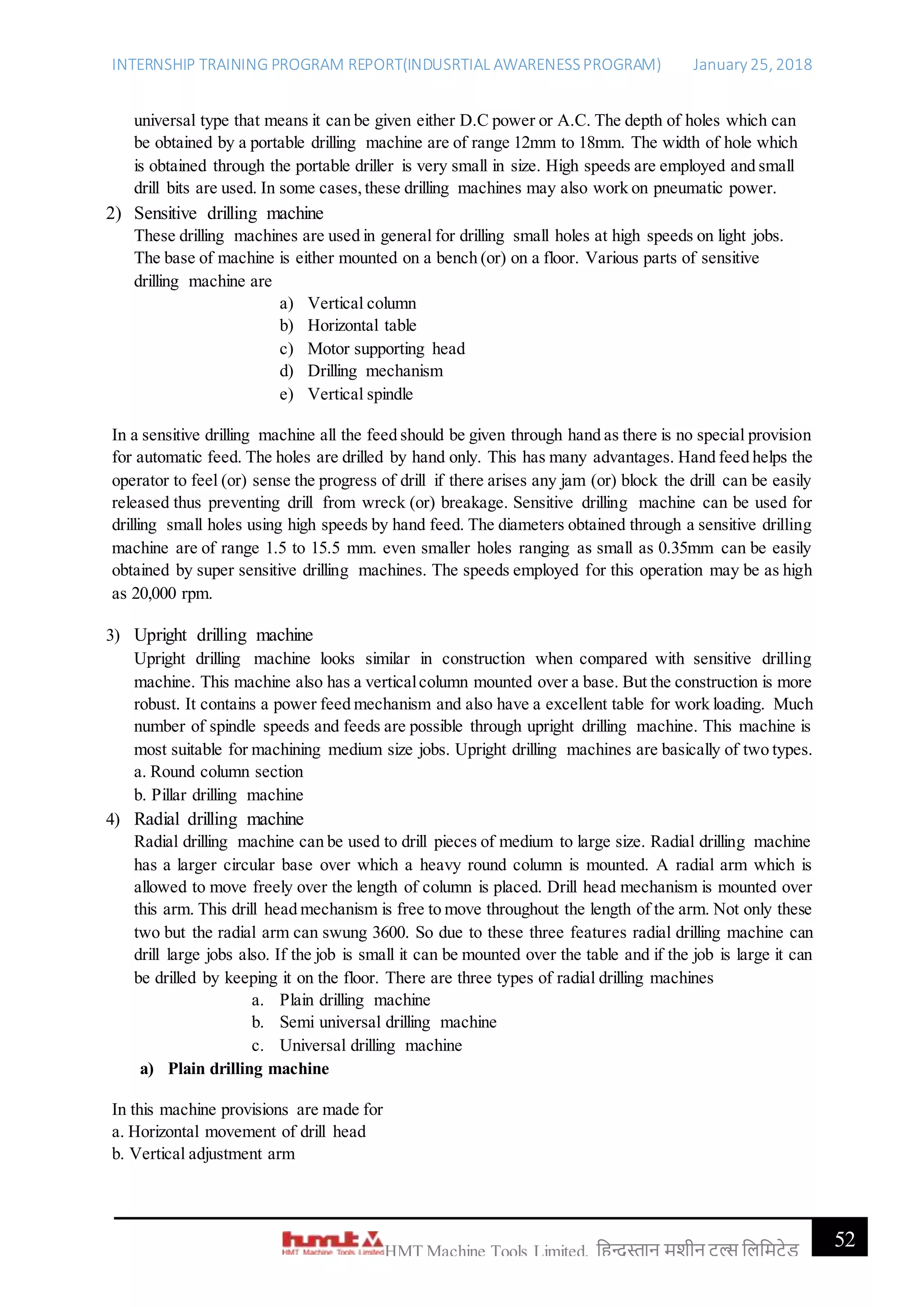 INTERNSHIP TRAINING PROGRAM REPORT(INDUSRTIAL AWARENESSPROGRAM) January 25, 2018
52HMT Machine Tools Limited, हिन्दुस्तान मशीन टू ल्स हिहमटेड
universal type that means it can be given either D.C power or A.C. The depth of holes which can
be obtained by a portable drilling machine are of range 12mm to 18mm. The width of hole which
is obtained through the portable driller is very small in size. High speeds are employed and small
drill bits are used. In some cases, these drilling machines may also work on pneumatic power.
2) Sensitive drilling machine
These drilling machines are used in general for drilling small holes at high speeds on light jobs.
The base of machine is either mounted on a bench (or) on a floor. Various parts of sensitive
drilling machine are
a) Vertical column
b) Horizontal table
c) Motor supporting head
d) Drilling mechanism
e) Vertical spindle
In a sensitive drilling machine all the feed should be given through hand as there is no special provision
for automatic feed. The holes are drilled by hand only. This has many advantages. Hand feed helps the
operator to feel (or) sense the progress of drill if there arises any jam (or) block the drill can be easily
released thus preventing drill from wreck (or) breakage. Sensitive drilling machine can be used for
drilling small holes using high speeds by hand feed. The diameters obtained through a sensitive drilling
machine are of range 1.5 to 15.5 mm. even smaller holes ranging as small as 0.35mm can be easily
obtained by super sensitive drilling machines. The speeds employed for this operation may be as high
as 20,000 rpm.
3) Upright drilling machine
Upright drilling machine looks similar in construction when compared with sensitive drilling
machine. This machine also has a verticalcolumn mounted over a base. But the construction is more
robust. It contains a power feed mechanism and also have a excellent table for work loading. Much
number of spindle speeds and feeds are possible through upright drilling machine. This machine is
most suitable for machining medium size jobs. Upright drilling machines are basically of two types.
a. Round column section
b. Pillar drilling machine
4) Radial drilling machine
Radial drilling machine can be used to drill pieces of medium to large size. Radial drilling machine
has a larger circular base over which a heavy round column is mounted. A radial arm which is
allowed to move freely over the length of column is placed. Drill head mechanism is mounted over
this arm. This drill head mechanism is free to move throughout the length of the arm. Not only these
two but the radial arm can swung 3600. So due to these three features radial drilling machine can
drill large jobs also. If the job is small it can be mounted over the table and if the job is large it can
be drilled by keeping it on the floor. There are three types of radial drilling machines
a. Plain drilling machine
b. Semi universal drilling machine
c. Universal drilling machine
a) Plain drilling machine
In this machine provisions are made for
a. Horizontal movement of drill head
b. Vertical adjustment arm
 