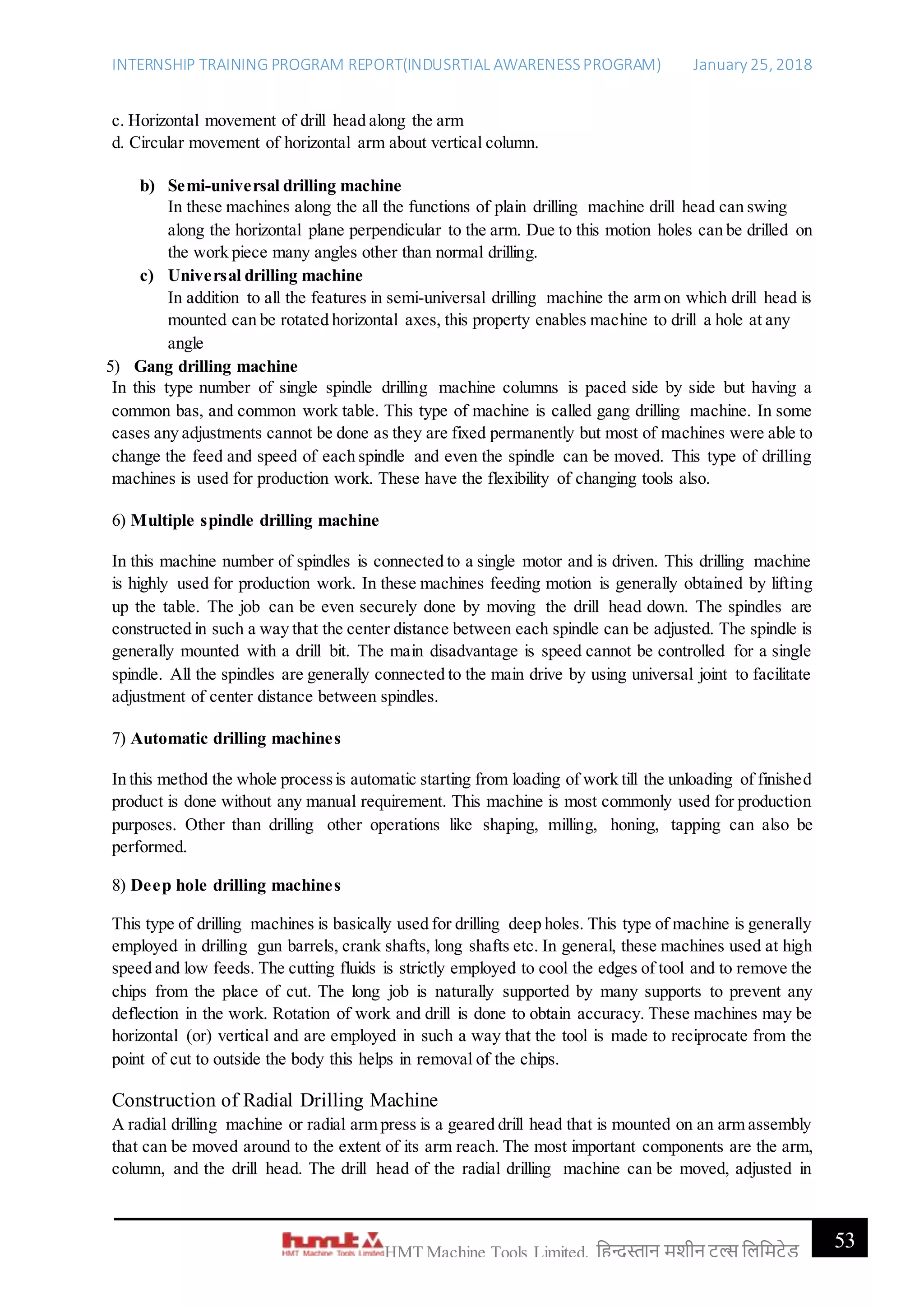 INTERNSHIP TRAINING PROGRAM REPORT(INDUSRTIAL AWARENESSPROGRAM) January 25, 2018
53HMT Machine Tools Limited, हिन्दुस्तान मशीन टू ल्स हिहमटेड
c. Horizontal movement of drill head along the arm
d. Circular movement of horizontal arm about vertical column.
b) Semi-universal drilling machine
In these machines along the all the functions of plain drilling machine drill head can swing
along the horizontal plane perpendicular to the arm. Due to this motion holes can be drilled on
the work piece many angles other than normal drilling.
c) Universal drilling machine
In addition to all the features in semi-universal drilling machine the arm on which drill head is
mounted can be rotated horizontal axes, this property enables machine to drill a hole at any
angle
5) Gang drilling machine
In this type number of single spindle drilling machine columns is paced side by side but having a
common bas, and common work table. This type of machine is called gang drilling machine. In some
cases any adjustments cannot be done as they are fixed permanently but most of machines were able to
change the feed and speed of each spindle and even the spindle can be moved. This type of drilling
machines is used for production work. These have the flexibility of changing tools also.
6) Multiple spindle drilling machine
In this machine number of spindles is connected to a single motor and is driven. This drilling machine
is highly used for production work. In these machines feeding motion is generally obtained by lifting
up the table. The job can be even securely done by moving the drill head down. The spindles are
constructed in such a way that the center distance between each spindle can be adjusted. The spindle is
generally mounted with a drill bit. The main disadvantage is speed cannot be controlled for a single
spindle. All the spindles are generally connected to the main drive by using universal joint to facilitate
adjustment of center distance between spindles.
7) Automatic drilling machines
In this method the whole processis automatic starting from loading of work till the unloading of finished
product is done without any manual requirement. This machine is most commonly used for production
purposes. Other than drilling other operations like shaping, milling, honing, tapping can also be
performed.
8) Deep hole drilling machines
This type of drilling machines is basically used for drilling deep holes. This type of machine is generally
employed in drilling gun barrels, crank shafts, long shafts etc. In general, these machines used at high
speed and low feeds. The cutting fluids is strictly employed to cool the edges of tool and to remove the
chips from the place of cut. The long job is naturally supported by many supports to prevent any
deflection in the work. Rotation of work and drill is done to obtain accuracy. These machines may be
horizontal (or) vertical and are employed in such a way that the tool is made to reciprocate from the
point of cut to outside the body this helps in removal of the chips.
Construction of Radial Drilling Machine
A radial drilling machine or radial arm press is a geared drill head that is mounted on an arm assembly
that can be moved around to the extent of its arm reach. The most important components are the arm,
column, and the drill head. The drill head of the radial drilling machine can be moved, adjusted in
 
