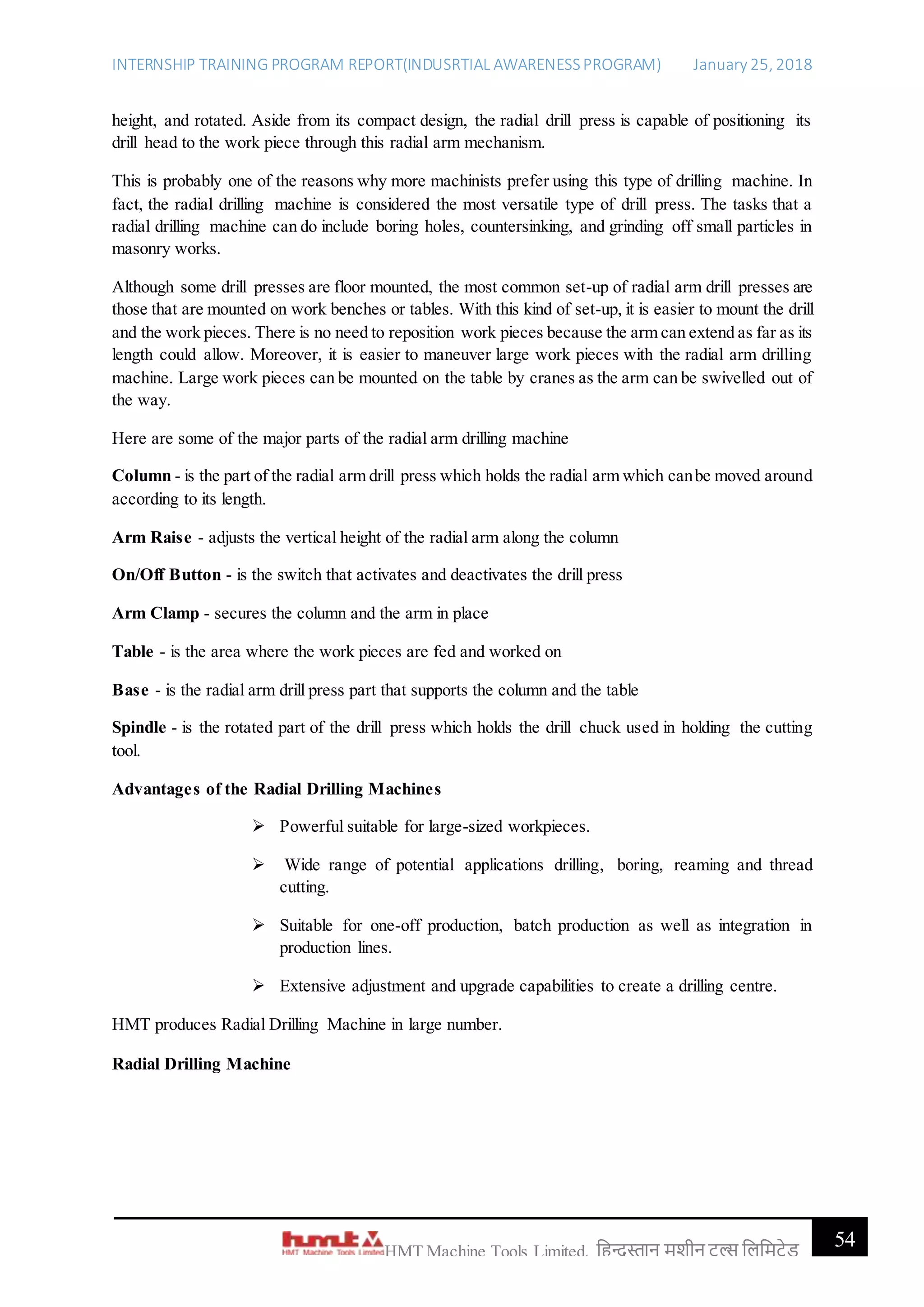 INTERNSHIP TRAINING PROGRAM REPORT(INDUSRTIAL AWARENESSPROGRAM) January 25, 2018
54HMT Machine Tools Limited, हिन्दुस्तान मशीन टू ल्स हिहमटेड
height, and rotated. Aside from its compact design, the radial drill press is capable of positioning its
drill head to the work piece through this radial arm mechanism.
This is probably one of the reasons why more machinists prefer using this type of drilling machine. In
fact, the radial drilling machine is considered the most versatile type of drill press. The tasks that a
radial drilling machine can do include boring holes, countersinking, and grinding off small particles in
masonry works.
Although some drill presses are floor mounted, the most common set-up of radial arm drill presses are
those that are mounted on work benches or tables. With this kind of set-up, it is easier to mount the drill
and the work pieces. There is no need to reposition work pieces because the arm can extend as far as its
length could allow. Moreover, it is easier to maneuver large work pieces with the radial arm drilling
machine. Large work pieces can be mounted on the table by cranes as the arm can be swivelled out of
the way.
Here are some of the major parts of the radial arm drilling machine
Column - is the part of the radial arm drill press which holds the radial arm which canbe moved around
according to its length.
Arm Raise - adjusts the vertical height of the radial arm along the column
On/Off Button - is the switch that activates and deactivates the drill press
Arm Clamp - secures the column and the arm in place
Table - is the area where the work pieces are fed and worked on
Base - is the radial arm drill press part that supports the column and the table
Spindle - is the rotated part of the drill press which holds the drill chuck used in holding the cutting
tool.
Advantages of the Radial Drilling Machines
 Powerful suitable for large-sized workpieces.
 Wide range of potential applications drilling, boring, reaming and thread
cutting.
 Suitable for one-off production, batch production as well as integration in
production lines.
 Extensive adjustment and upgrade capabilities to create a drilling centre.
HMT produces Radial Drilling Machine in large number.
Radial Drilling Machine
 