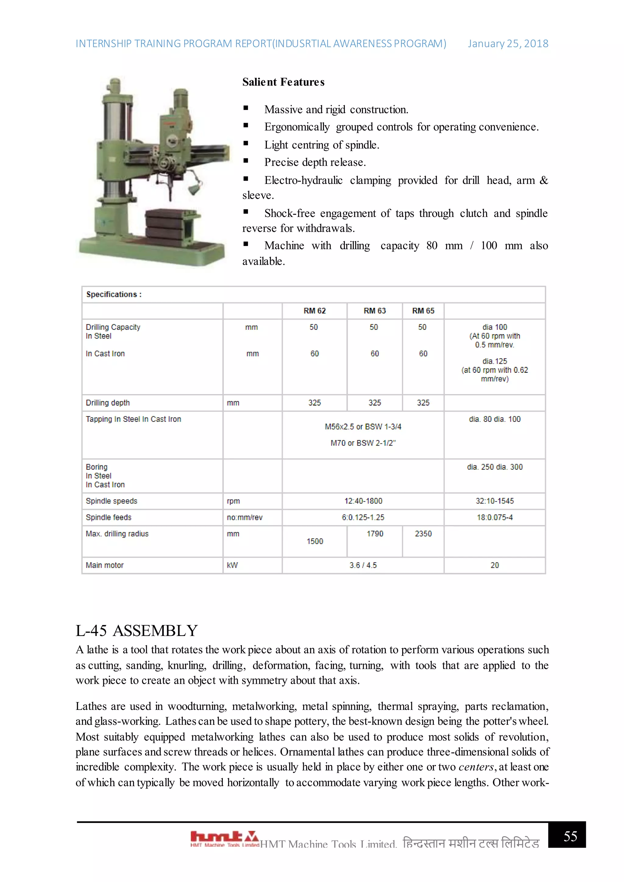 INTERNSHIP TRAINING PROGRAM REPORT(INDUSRTIAL AWARENESSPROGRAM) January 25, 2018
55HMT Machine Tools Limited, हिन्दुस्तान मशीन टू ल्स हिहमटेड
Salient Features
 Massive and rigid construction.
 Ergonomically grouped controls for operating convenience.
 Light centring of spindle.
 Precise depth release.
 Electro-hydraulic clamping provided for drill head, arm &
sleeve.
 Shock-free engagement of taps through clutch and spindle
reverse for withdrawals.
 Machine with drilling capacity 80 mm / 100 mm also
available.
L-45 ASSEMBLY
A lathe is a tool that rotates the work piece about an axis of rotation to perform various operations such
as cutting, sanding, knurling, drilling, deformation, facing, turning, with tools that are applied to the
work piece to create an object with symmetry about that axis.
Lathes are used in woodturning, metalworking, metal spinning, thermal spraying, parts reclamation,
and glass-working. Lathescan be used to shape pottery, the best-known design being the potter'swheel.
Most suitably equipped metalworking lathes can also be used to produce most solids of revolution,
plane surfaces and screw threads or helices. Ornamental lathes can produce three-dimensional solids of
incredible complexity. The work piece is usually held in place by either one or two centers,at least one
of which can typically be moved horizontally to accommodate varying work piece lengths. Other work-
 