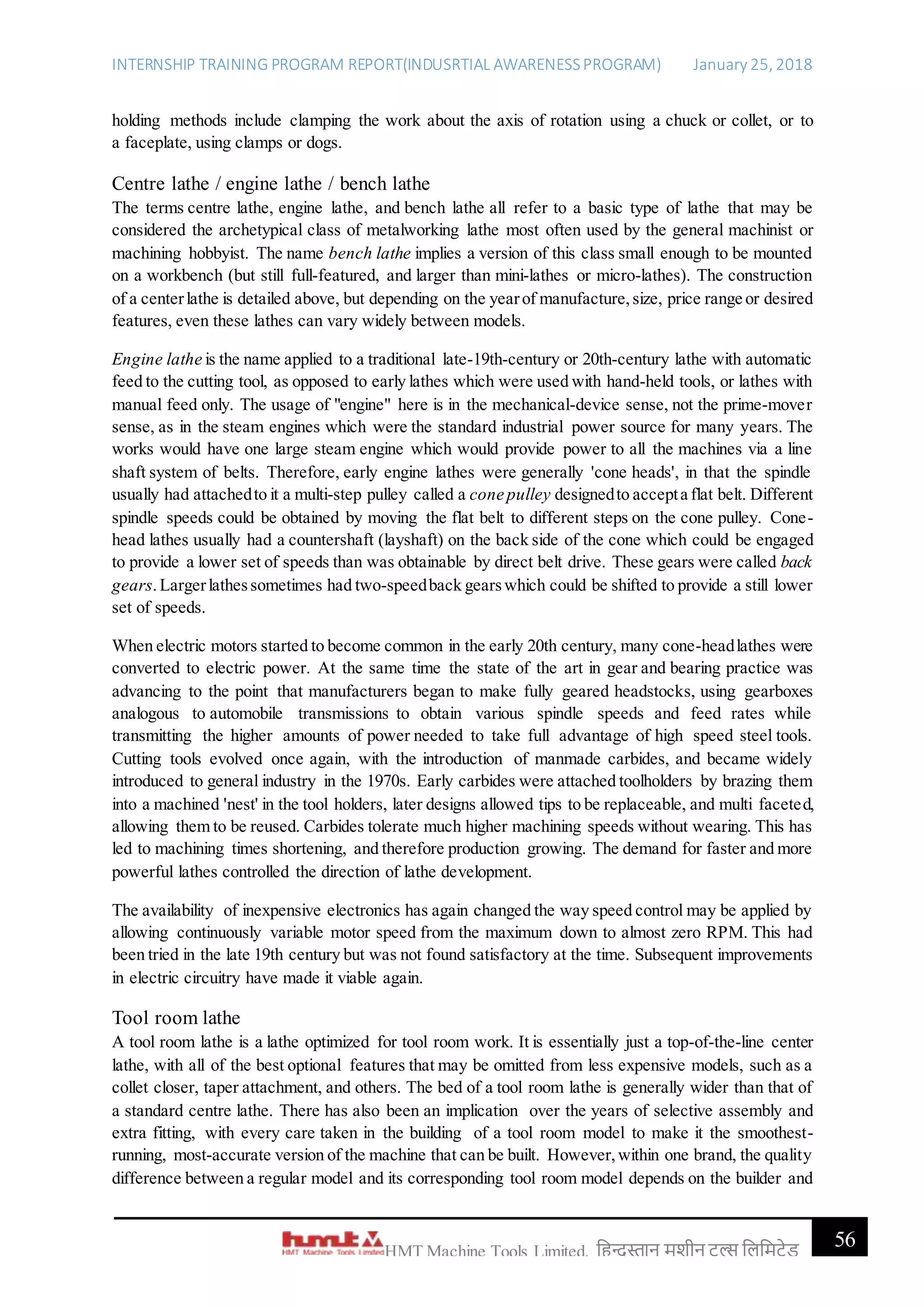 INTERNSHIP TRAINING PROGRAM REPORT(INDUSRTIAL AWARENESSPROGRAM) January 25, 2018
56HMT Machine Tools Limited, हिन्दुस्तान मशीन टू ल्स हिहमटेड
holding methods include clamping the work about the axis of rotation using a chuck or collet, or to
a faceplate, using clamps or dogs.
Centre lathe / engine lathe / bench lathe
The terms centre lathe, engine lathe, and bench lathe all refer to a basic type of lathe that may be
considered the archetypical class of metalworking lathe most often used by the general machinist or
machining hobbyist. The name bench lathe implies a version of this class small enough to be mounted
on a workbench (but still full-featured, and larger than mini-lathes or micro-lathes). The construction
of a centerlathe is detailed above, but depending on the yearof manufacture,size, price range or desired
features, even these lathes can vary widely between models.
Engine lathe is the name applied to a traditional late-19th-century or 20th-century lathe with automatic
feed to the cutting tool, as opposed to early lathes which were used with hand-held tools, or lathes with
manual feed only. The usage of "engine" here is in the mechanical-device sense, not the prime-mover
sense, as in the steam engines which were the standard industrial power source for many years. The
works would have one large steam engine which would provide power to all the machines via a line
shaft system of belts. Therefore, early engine lathes were generally 'cone heads', in that the spindle
usually had attachedto it a multi-step pulley called a cone pulley designedto accepta flat belt. Different
spindle speeds could be obtained by moving the flat belt to different steps on the cone pulley. Cone-
head lathes usually had a countershaft (layshaft) on the back side of the cone which could be engaged
to provide a lower set of speeds than was obtainable by direct belt drive. These gears were called back
gears.Largerlathessometimes had two-speedback gearswhich could be shifted to provide a still lower
set of speeds.
When electric motors started to become common in the early 20th century, many cone-headlathes were
converted to electric power. At the same time the state of the art in gear and bearing practice was
advancing to the point that manufacturers began to make fully geared headstocks, using gearboxes
analogous to automobile transmissions to obtain various spindle speeds and feed rates while
transmitting the higher amounts of power needed to take full advantage of high speed steel tools.
Cutting tools evolved once again, with the introduction of manmade carbides, and became widely
introduced to general industry in the 1970s. Early carbides were attached toolholders by brazing them
into a machined 'nest' in the tool holders, later designs allowed tips to be replaceable, and multi faceted,
allowing them to be reused. Carbides tolerate much higher machining speeds without wearing. This has
led to machining times shortening, and therefore production growing. The demand for faster and more
powerful lathes controlled the direction of lathe development.
The availability of inexpensive electronics has again changed the way speed control may be applied by
allowing continuously variable motor speed from the maximum down to almost zero RPM. This had
been tried in the late 19th century but was not found satisfactory at the time. Subsequent improvements
in electric circuitry have made it viable again.
Tool room lathe
A tool room lathe is a lathe optimized for tool room work. It is essentially just a top-of-the-line center
lathe, with all of the best optional features that may be omitted from less expensive models, such as a
collet closer, taper attachment, and others. The bed of a tool room lathe is generally wider than that of
a standard centre lathe. There has also been an implication over the years of selective assembly and
extra fitting, with every care taken in the building of a tool room model to make it the smoothest-
running, most-accurate version of the machine that can be built. However,within one brand, the quality
difference between a regular model and its corresponding tool room model depends on the builder and
 