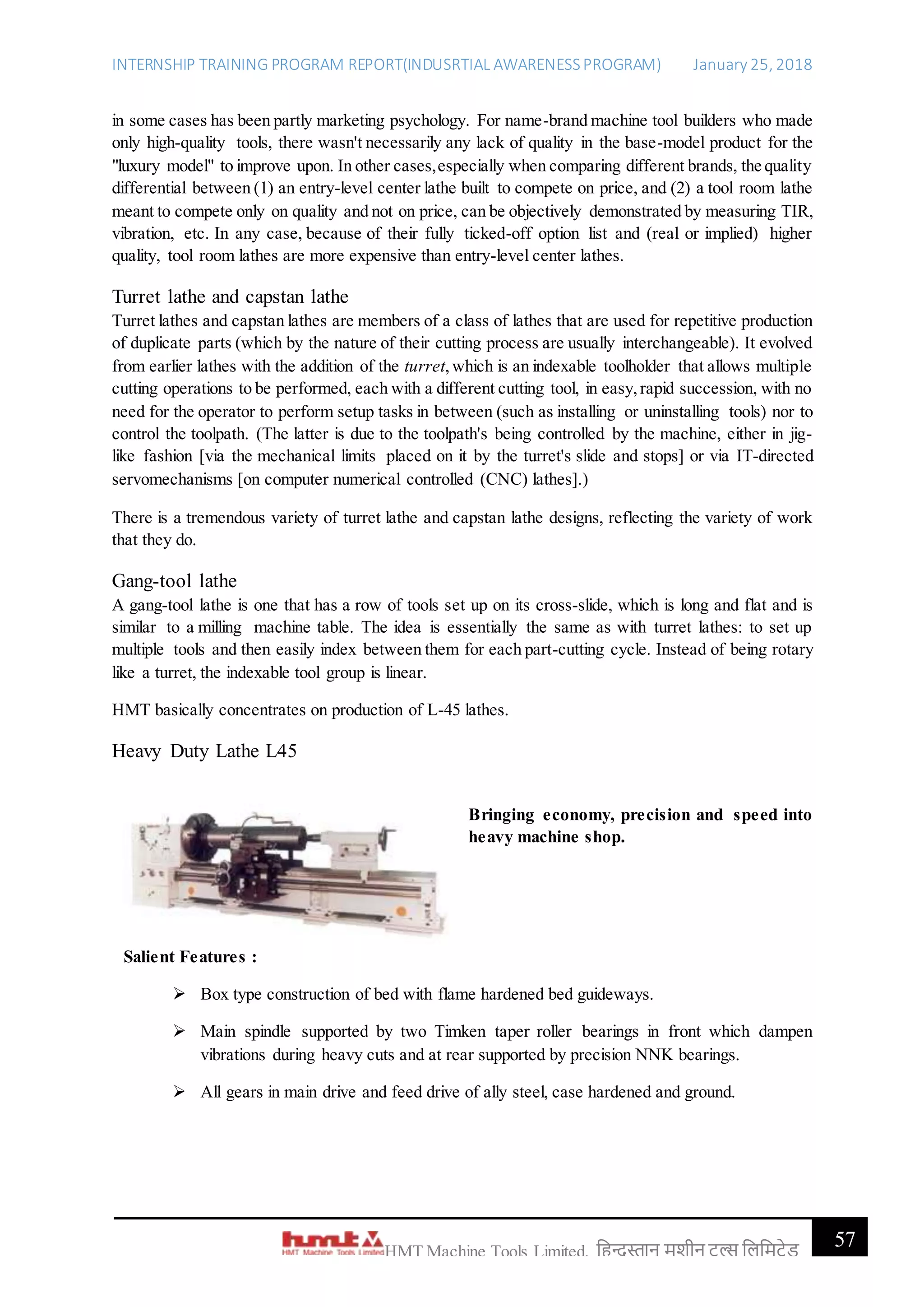 INTERNSHIP TRAINING PROGRAM REPORT(INDUSRTIAL AWARENESSPROGRAM) January 25, 2018
57HMT Machine Tools Limited, हिन्दुस्तान मशीन टू ल्स हिहमटेड
in some cases has been partly marketing psychology. For name-brand machine tool builders who made
only high-quality tools, there wasn't necessarily any lack of quality in the base-model product for the
"luxury model" to improve upon. In other cases,especially when comparing different brands, the quality
differential between (1) an entry-level center lathe built to compete on price, and (2) a tool room lathe
meant to compete only on quality and not on price, can be objectively demonstrated by measuring TIR,
vibration, etc. In any case, because of their fully ticked-off option list and (real or implied) higher
quality, tool room lathes are more expensive than entry-level center lathes.
Turret lathe and capstan lathe
Turret lathes and capstan lathes are members of a class of lathes that are used for repetitive production
of duplicate parts (which by the nature of their cutting process are usually interchangeable). It evolved
from earlier lathes with the addition of the turret,which is an indexable toolholder that allows multiple
cutting operations to be performed, each with a different cutting tool, in easy,rapid succession, with no
need for the operator to perform setup tasks in between (such as installing or uninstalling tools) nor to
control the toolpath. (The latter is due to the toolpath's being controlled by the machine, either in jig-
like fashion [via the mechanical limits placed on it by the turret's slide and stops] or via IT-directed
servomechanisms [on computer numerical controlled (CNC) lathes].)
There is a tremendous variety of turret lathe and capstan lathe designs, reflecting the variety of work
that they do.
Gang-tool lathe
A gang-tool lathe is one that has a row of tools set up on its cross-slide, which is long and flat and is
similar to a milling machine table. The idea is essentially the same as with turret lathes: to set up
multiple tools and then easily index between them for each part-cutting cycle. Instead of being rotary
like a turret, the indexable tool group is linear.
HMT basically concentrates on production of L-45 lathes.
Heavy Duty Lathe L45
Bringing economy, precision and speed into
heavy machine shop.
Salient Features :
 Box type construction of bed with flame hardened bed guideways.
 Main spindle supported by two Timken taper roller bearings in front which dampen
vibrations during heavy cuts and at rear supported by precision NNK bearings.
 All gears in main drive and feed drive of ally steel, case hardened and ground.
 