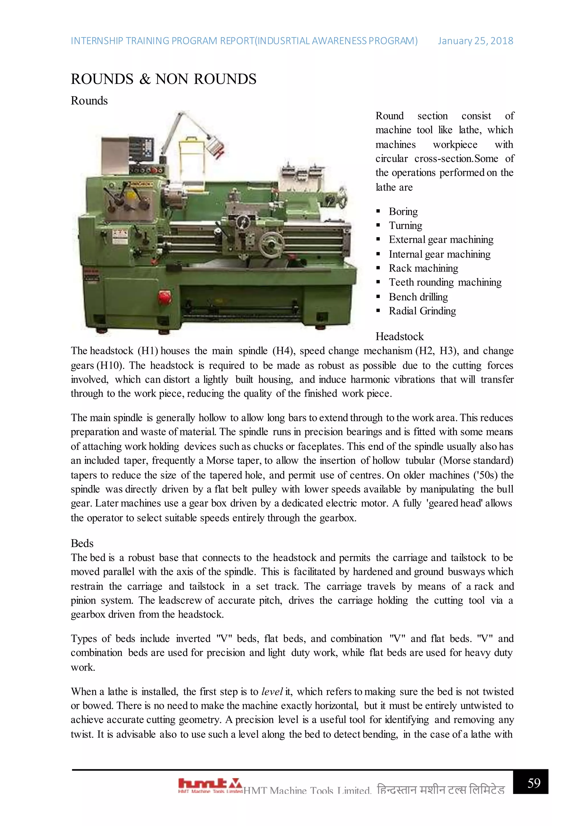 INTERNSHIP TRAINING PROGRAM REPORT(INDUSRTIAL AWARENESSPROGRAM) January 25, 2018
59HMT Machine Tools Limited, हिन्दुस्तान मशीन टू ल्स हिहमटेड
ROUNDS & NON ROUNDS
Rounds
Round section consist of
machine tool like lathe, which
machines workpiece with
circular cross-section.Some of
the operations performed on the
lathe are
 Boring
 Turning
 External gear machining
 Internal gear machining
 Rack machining
 Teeth rounding machining
 Bench drilling
 Radial Grinding
Headstock
The headstock (H1) houses the main spindle (H4), speed change mechanism (H2, H3), and change
gears (H10). The headstock is required to be made as robust as possible due to the cutting forces
involved, which can distort a lightly built housing, and induce harmonic vibrations that will transfer
through to the work piece, reducing the quality of the finished work piece.
The main spindle is generally hollow to allow long bars to extend through to the work area.This reduces
preparation and waste of material. The spindle runs in precision bearings and is fitted with some means
of attaching work holding devices such as chucks or faceplates. This end of the spindle usually also has
an included taper, frequently a Morse taper, to allow the insertion of hollow tubular (Morse standard)
tapers to reduce the size of the tapered hole, and permit use of centres. On older machines ('50s) the
spindle was directly driven by a flat belt pulley with lower speeds available by manipulating the bull
gear. Later machines use a gear box driven by a dedicated electric motor. A fully 'geared head' allows
the operator to select suitable speeds entirely through the gearbox.
Beds
The bed is a robust base that connects to the headstock and permits the carriage and tailstock to be
moved parallel with the axis of the spindle. This is facilitated by hardened and ground busways which
restrain the carriage and tailstock in a set track. The carriage travels by means of a rack and
pinion system. The leadscrew of accurate pitch, drives the carriage holding the cutting tool via a
gearbox driven from the headstock.
Types of beds include inverted "V" beds, flat beds, and combination "V" and flat beds. "V" and
combination beds are used for precision and light duty work, while flat beds are used for heavy duty
work.
When a lathe is installed, the first step is to level it, which refers to making sure the bed is not twisted
or bowed. There is no need to make the machine exactly horizontal, but it must be entirely untwisted to
achieve accurate cutting geometry. A precision level is a useful tool for identifying and removing any
twist. It is advisable also to use such a level along the bed to detect bending, in the case of a lathe with
 