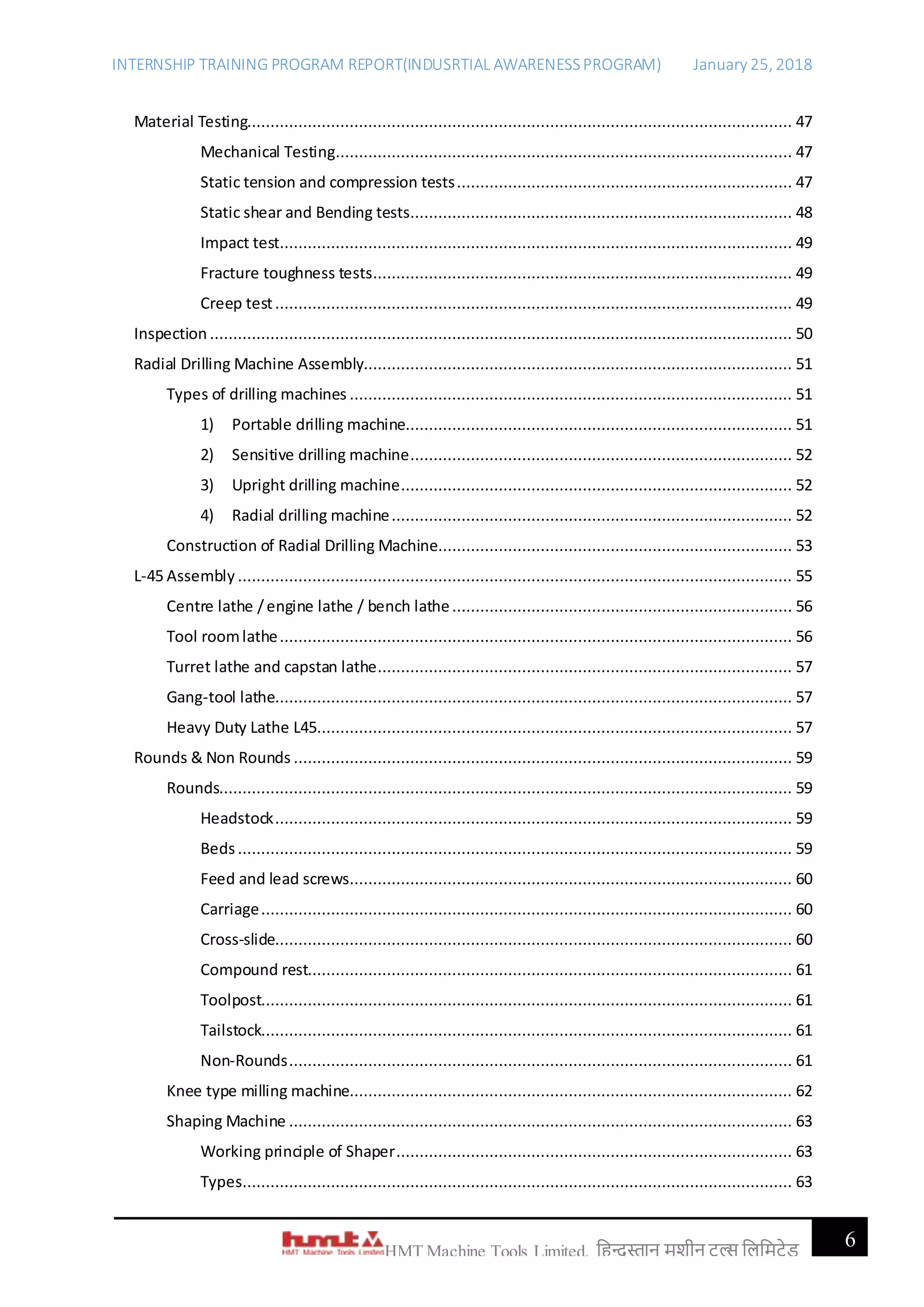 INTERNSHIP TRAINING PROGRAM REPORT(INDUSRTIAL AWARENESSPROGRAM) January 25, 2018
6HMT Machine Tools Limited, हिन्दुस्तान मशीन टू ल्स हिहमटेड
Material Testing..................................................................................................................... 47
Mechanical Testing.................................................................................................. 47
Static tension and compression tests........................................................................ 47
Static shear and Bending tests.................................................................................. 48
Impact test.............................................................................................................. 49
Fracture toughness tests.......................................................................................... 49
Creep test............................................................................................................... 49
Inspection ............................................................................................................................. 50
Radial Drilling Machine Assembly............................................................................................ 51
Types of drilling machines ............................................................................................... 51
1) Portable drilling machine................................................................................... 51
2) Sensitive drilling machine.................................................................................. 52
3) Upright drilling machine.................................................................................... 52
4) Radial drilling machine...................................................................................... 52
Construction of Radial Drilling Machine............................................................................ 53
L-45 Assembly ....................................................................................................................... 55
Centre lathe /engine lathe / bench lathe......................................................................... 56
Tool roomlathe.............................................................................................................. 56
Turret lathe and capstan lathe......................................................................................... 57
Gang-tool lathe............................................................................................................... 57
Heavy Duty Lathe L45...................................................................................................... 57
Rounds & Non Rounds ........................................................................................................... 59
Rounds........................................................................................................................... 59
Headstock............................................................................................................... 59
Beds....................................................................................................................... 59
Feed and lead screws............................................................................................... 60
Carriage.................................................................................................................. 60
Cross-slide............................................................................................................... 60
Compound rest........................................................................................................ 61
Toolpost.................................................................................................................. 61
Tailstock.................................................................................................................. 61
Non-Rounds............................................................................................................ 61
Knee type milling machine............................................................................................... 62
Shaping Machine ............................................................................................................ 63
Working principle of Shaper..................................................................................... 63
Types...................................................................................................................... 63
 