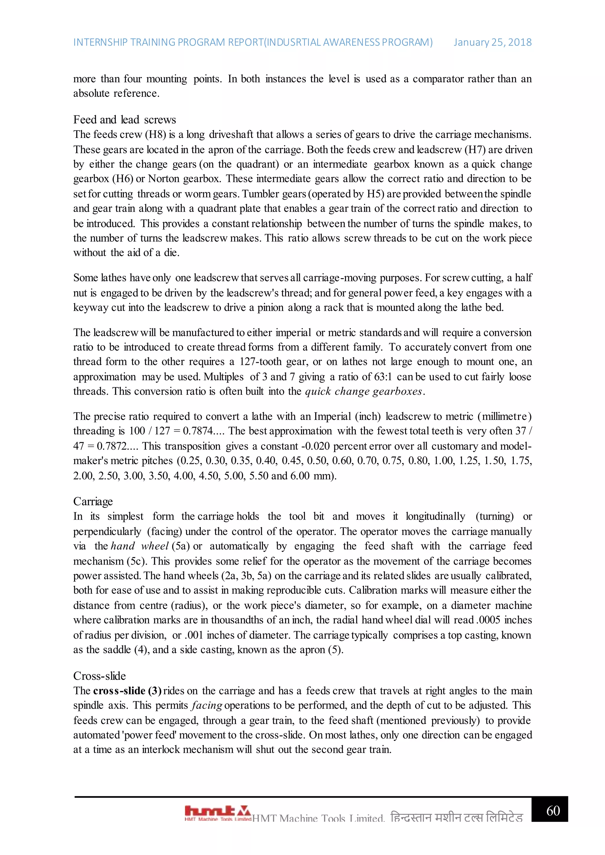 INTERNSHIP TRAINING PROGRAM REPORT(INDUSRTIAL AWARENESSPROGRAM) January 25, 2018
60HMT Machine Tools Limited, हिन्दुस्तान मशीन टू ल्स हिहमटेड
more than four mounting points. In both instances the level is used as a comparator rather than an
absolute reference.
Feed and lead screws
The feeds crew (H8) is a long driveshaft that allows a series of gears to drive the carriage mechanisms.
These gears are located in the apron of the carriage. Both the feeds crew and leadscrew (H7) are driven
by either the change gears (on the quadrant) or an intermediate gearbox known as a quick change
gearbox (H6) or Norton gearbox. These intermediate gears allow the correct ratio and direction to be
setfor cutting threads or worm gears.Tumbler gears(operated by H5) are provided betweenthe spindle
and gear train along with a quadrant plate that enables a gear train of the correct ratio and direction to
be introduced. This provides a constant relationship between the number of turns the spindle makes, to
the number of turns the leadscrew makes. This ratio allows screw threads to be cut on the work piece
without the aid of a die.
Some lathes have only one leadscrewthat servesall carriage-moving purposes. For screwcutting, a half
nut is engaged to be driven by the leadscrew's thread; and for general power feed,a key engages with a
keyway cut into the leadscrew to drive a pinion along a rack that is mounted along the lathe bed.
The leadscrewwill be manufactured to either imperial or metric standardsand will require a conversion
ratio to be introduced to create thread forms from a different family. To accurately convert from one
thread form to the other requires a 127-tooth gear, or on lathes not large enough to mount one, an
approximation may be used. Multiples of 3 and 7 giving a ratio of 63:1 can be used to cut fairly loose
threads. This conversion ratio is often built into the quick change gearboxes.
The precise ratio required to convert a lathe with an Imperial (inch) leadscrew to metric (millimetre)
threading is 100 / 127 = 0.7874.... The best approximation with the fewest total teeth is very often 37 /
47 = 0.7872.... This transposition gives a constant -0.020 percent error over all customary and model-
maker's metric pitches (0.25, 0.30, 0.35, 0.40, 0.45, 0.50, 0.60, 0.70, 0.75, 0.80, 1.00, 1.25, 1.50, 1.75,
2.00, 2.50, 3.00, 3.50, 4.00, 4.50, 5.00, 5.50 and 6.00 mm).
Carriage
In its simplest form the carriage holds the tool bit and moves it longitudinally (turning) or
perpendicularly (facing) under the control of the operator. The operator moves the carriage manually
via the hand wheel (5a) or automatically by engaging the feed shaft with the carriage feed
mechanism (5c). This provides some relief for the operator as the movement of the carriage becomes
power assisted.The hand wheels (2a, 3b, 5a) on the carriage and its related slides are usually calibrated,
both for ease of use and to assist in making reproducible cuts. Calibration marks will measure either the
distance from centre (radius), or the work piece's diameter, so for example, on a diameter machine
where calibration marks are in thousandths of an inch, the radial hand wheel dial will read .0005 inches
of radius per division, or .001 inches of diameter. The carriage typically comprises a top casting, known
as the saddle (4), and a side casting, known as the apron (5).
Cross-slide
The cross-slide (3)rides on the carriage and has a feeds crew that travels at right angles to the main
spindle axis. This permits facing operations to be performed, and the depth of cut to be adjusted. This
feeds crew can be engaged, through a gear train, to the feed shaft (mentioned previously) to provide
automated 'power feed' movement to the cross-slide. On most lathes, only one direction can be engaged
at a time as an interlock mechanism will shut out the second gear train.
 