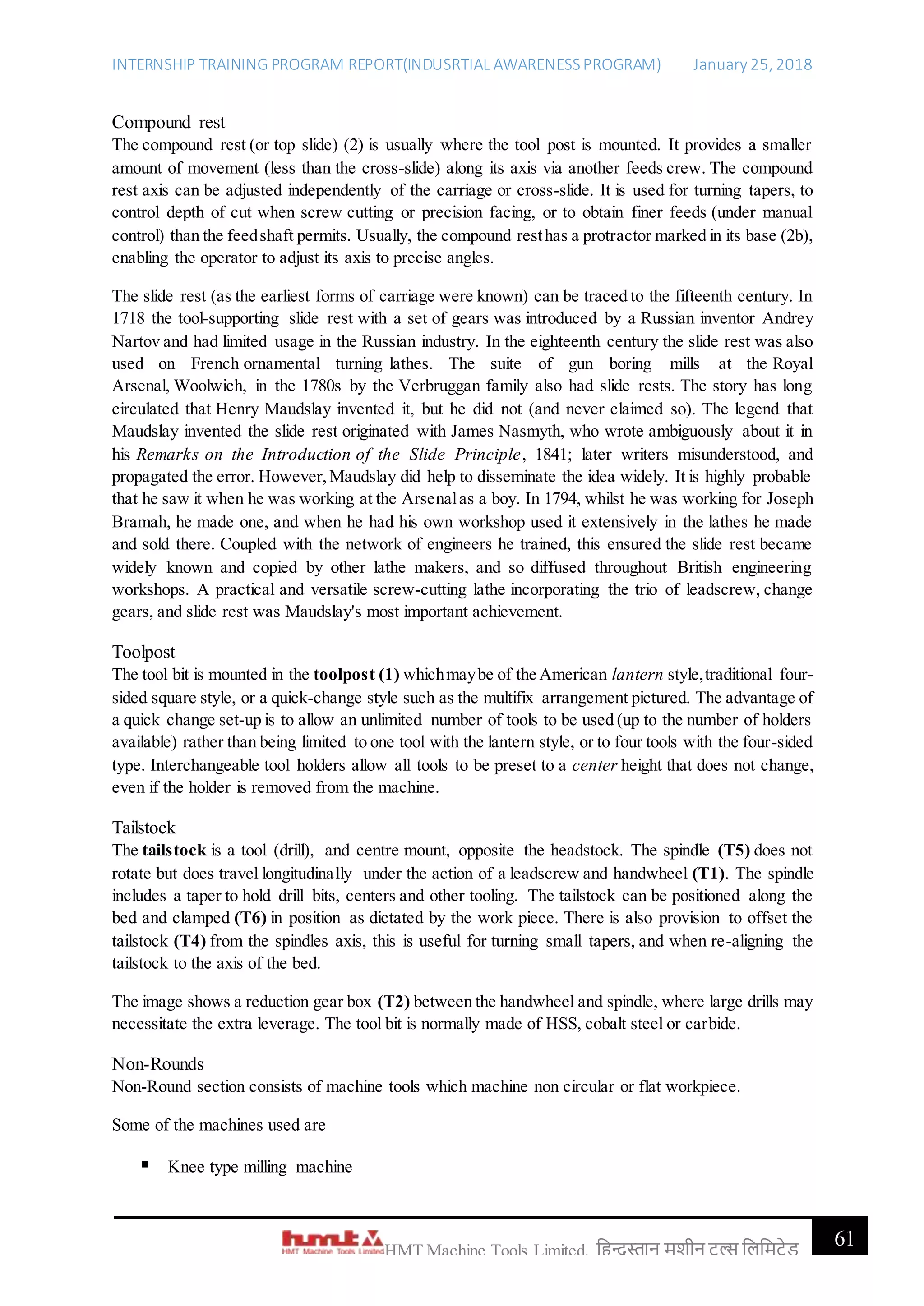 INTERNSHIP TRAINING PROGRAM REPORT(INDUSRTIAL AWARENESSPROGRAM) January 25, 2018
61HMT Machine Tools Limited, हिन्दुस्तान मशीन टू ल्स हिहमटेड
Compound rest
The compound rest (or top slide) (2) is usually where the tool post is mounted. It provides a smaller
amount of movement (less than the cross-slide) along its axis via another feeds crew. The compound
rest axis can be adjusted independently of the carriage or cross-slide. It is used for turning tapers, to
control depth of cut when screw cutting or precision facing, or to obtain finer feeds (under manual
control) than the feedshaft permits. Usually, the compound resthas a protractor marked in its base (2b),
enabling the operator to adjust its axis to precise angles.
The slide rest (as the earliest forms of carriage were known) can be traced to the fifteenth century. In
1718 the tool-supporting slide rest with a set of gears was introduced by a Russian inventor Andrey
Nartov and had limited usage in the Russian industry. In the eighteenth century the slide rest was also
used on French ornamental turning lathes. The suite of gun boring mills at the Royal
Arsenal, Woolwich, in the 1780s by the Verbruggan family also had slide rests. The story has long
circulated that Henry Maudslay invented it, but he did not (and never claimed so). The legend that
Maudslay invented the slide rest originated with James Nasmyth, who wrote ambiguously about it in
his Remarks on the Introduction of the Slide Principle, 1841; later writers misunderstood, and
propagated the error. However,Maudslay did help to disseminate the idea widely. It is highly probable
that he saw it when he was working at the Arsenalas a boy. In 1794, whilst he was working for Joseph
Bramah, he made one, and when he had his own workshop used it extensively in the lathes he made
and sold there. Coupled with the network of engineers he trained, this ensured the slide rest became
widely known and copied by other lathe makers, and so diffused throughout British engineering
workshops. A practical and versatile screw-cutting lathe incorporating the trio of leadscrew, change
gears, and slide rest was Maudslay's most important achievement.
Toolpost
The tool bit is mounted in the toolpost (1) whichmaybe of the American lantern style,traditional four-
sided square style, or a quick-change style such as the multifix arrangement pictured. The advantage of
a quick change set-up is to allow an unlimited number of tools to be used (up to the number of holders
available) rather than being limited to one tool with the lantern style, or to four tools with the four-sided
type. Interchangeable tool holders allow all tools to be preset to a center height that does not change,
even if the holder is removed from the machine.
Tailstock
The tailstock is a tool (drill), and centre mount, opposite the headstock. The spindle (T5) does not
rotate but does travel longitudinally under the action of a leadscrew and handwheel (T1). The spindle
includes a taper to hold drill bits, centers and other tooling. The tailstock can be positioned along the
bed and clamped (T6) in position as dictated by the work piece. There is also provision to offset the
tailstock (T4) from the spindles axis, this is useful for turning small tapers, and when re-aligning the
tailstock to the axis of the bed.
The image shows a reduction gear box (T2) between the handwheel and spindle, where large drills may
necessitate the extra leverage. The tool bit is normally made of HSS, cobalt steel or carbide.
Non-Rounds
Non-Round section consists of machine tools which machine non circular or flat workpiece.
Some of the machines used are
 Knee type milling machine
 