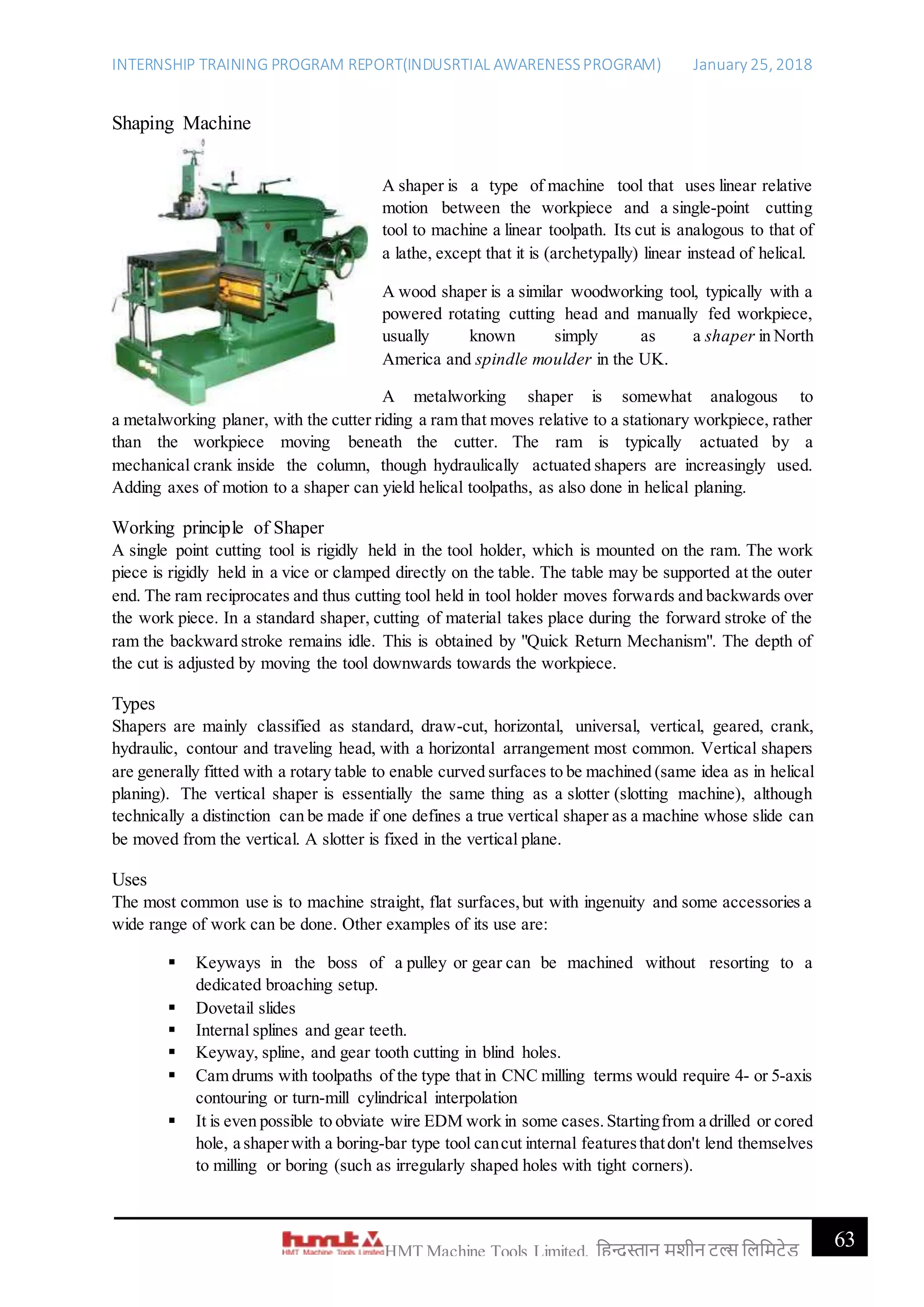 INTERNSHIP TRAINING PROGRAM REPORT(INDUSRTIAL AWARENESSPROGRAM) January 25, 2018
63HMT Machine Tools Limited, हिन्दुस्तान मशीन टू ल्स हिहमटेड
Shaping Machine
A shaper is a type of machine tool that uses linear relative
motion between the workpiece and a single-point cutting
tool to machine a linear toolpath. Its cut is analogous to that of
a lathe, except that it is (archetypally) linear instead of helical.
A wood shaper is a similar woodworking tool, typically with a
powered rotating cutting head and manually fed workpiece,
usually known simply as a shaper in North
America and spindle moulder in the UK.
A metalworking shaper is somewhat analogous to
a metalworking planer, with the cutter riding a ram that moves relative to a stationary workpiece, rather
than the workpiece moving beneath the cutter. The ram is typically actuated by a
mechanical crank inside the column, though hydraulically actuated shapers are increasingly used.
Adding axes of motion to a shaper can yield helical toolpaths, as also done in helical planing.
Working principle of Shaper
A single point cutting tool is rigidly held in the tool holder, which is mounted on the ram. The work
piece is rigidly held in a vice or clamped directly on the table. The table may be supported at the outer
end. The ram reciprocates and thus cutting tool held in tool holder moves forwards and backwards over
the work piece. In a standard shaper, cutting of material takes place during the forward stroke of the
ram the backward stroke remains idle. This is obtained by "Quick Return Mechanism". The depth of
the cut is adjusted by moving the tool downwards towards the workpiece.
Types
Shapers are mainly classified as standard, draw-cut, horizontal, universal, vertical, geared, crank,
hydraulic, contour and traveling head, with a horizontal arrangement most common. Vertical shapers
are generally fitted with a rotary table to enable curved surfaces to be machined (same idea as in helical
planing). The vertical shaper is essentially the same thing as a slotter (slotting machine), although
technically a distinction can be made if one defines a true vertical shaper as a machine whose slide can
be moved from the vertical. A slotter is fixed in the vertical plane.
Uses
The most common use is to machine straight, flat surfaces,but with ingenuity and some accessories a
wide range of work can be done. Other examples of its use are:
 Keyways in the boss of a pulley or gear can be machined without resorting to a
dedicated broaching setup.
 Dovetail slides
 Internal splines and gear teeth.
 Keyway, spline, and gear tooth cutting in blind holes.
 Cam drums with toolpaths of the type that in CNC milling terms would require 4- or 5-axis
contouring or turn-mill cylindrical interpolation
 It is even possible to obviate wire EDM work in some cases.Startingfrom a drilled or cored
hole, a shaperwith a boring-bar type tool cancut internal featuresthatdon't lend themselves
to milling or boring (such as irregularly shaped holes with tight corners).
 