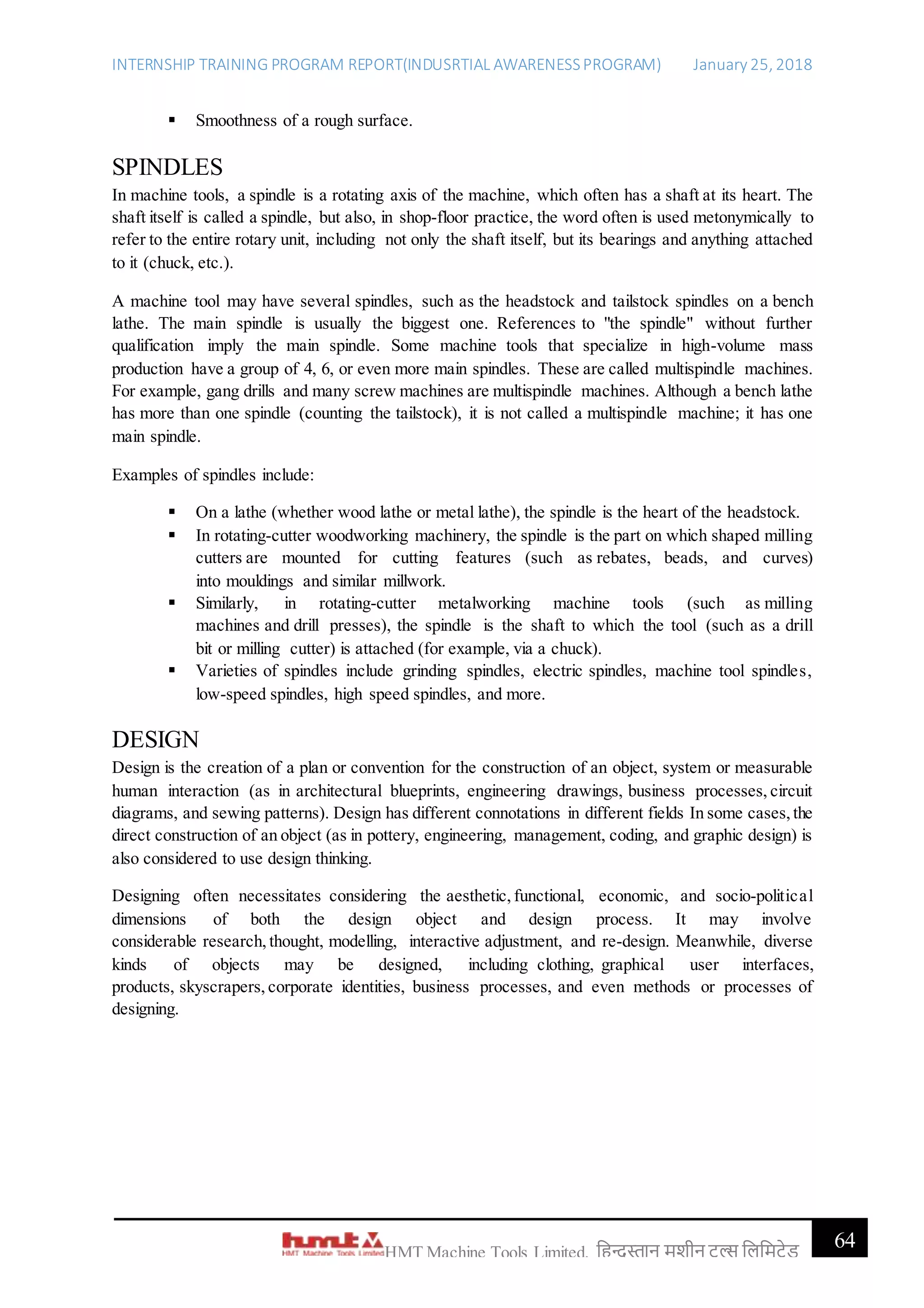 INTERNSHIP TRAINING PROGRAM REPORT(INDUSRTIAL AWARENESSPROGRAM) January 25, 2018
64HMT Machine Tools Limited, हिन्दुस्तान मशीन टू ल्स हिहमटेड
 Smoothness of a rough surface.
SPINDLES
In machine tools, a spindle is a rotating axis of the machine, which often has a shaft at its heart. The
shaft itself is called a spindle, but also, in shop-floor practice, the word often is used metonymically to
refer to the entire rotary unit, including not only the shaft itself, but its bearings and anything attached
to it (chuck, etc.).
A machine tool may have several spindles, such as the headstock and tailstock spindles on a bench
lathe. The main spindle is usually the biggest one. References to "the spindle" without further
qualification imply the main spindle. Some machine tools that specialize in high-volume mass
production have a group of 4, 6, or even more main spindles. These are called multispindle machines.
For example, gang drills and many screw machines are multispindle machines. Although a bench lathe
has more than one spindle (counting the tailstock), it is not called a multispindle machine; it has one
main spindle.
Examples of spindles include:
 On a lathe (whether wood lathe or metal lathe), the spindle is the heart of the headstock.
 In rotating-cutter woodworking machinery, the spindle is the part on which shaped milling
cutters are mounted for cutting features (such as rebates, beads, and curves)
into mouldings and similar millwork.
 Similarly, in rotating-cutter metalworking machine tools (such as milling
machines and drill presses), the spindle is the shaft to which the tool (such as a drill
bit or milling cutter) is attached (for example, via a chuck).
 Varieties of spindles include grinding spindles, electric spindles, machine tool spindles,
low-speed spindles, high speed spindles, and more.
DESIGN
Design is the creation of a plan or convention for the construction of an object, system or measurable
human interaction (as in architectural blueprints, engineering drawings, business processes, circuit
diagrams, and sewing patterns). Design has different connotations in different fields In some cases,the
direct construction of an object (as in pottery, engineering, management, coding, and graphic design) is
also considered to use design thinking.
Designing often necessitates considering the aesthetic, functional, economic, and socio-political
dimensions of both the design object and design process. It may involve
considerable research, thought, modelling, interactive adjustment, and re-design. Meanwhile, diverse
kinds of objects may be designed, including clothing, graphical user interfaces,
products, skyscrapers, corporate identities, business processes, and even methods or processes of
designing.
 
