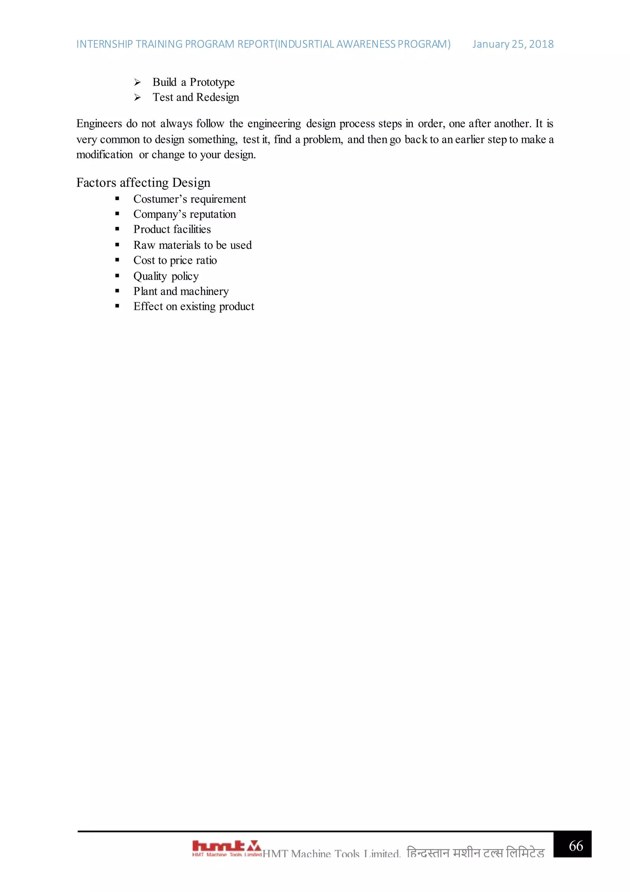 INTERNSHIP TRAINING PROGRAM REPORT(INDUSRTIAL AWARENESSPROGRAM) January 25, 2018
66HMT Machine Tools Limited, हिन्दुस्तान मशीन टू ल्स हिहमटेड
 Build a Prototype
 Test and Redesign
Engineers do not always follow the engineering design process steps in order, one after another. It is
very common to design something, test it, find a problem, and then go back to an earlier step to make a
modification or change to your design.
Factors affecting Design
 Costumer’s requirement
 Company’s reputation
 Product facilities
 Raw materials to be used
 Cost to price ratio
 Quality policy
 Plant and machinery
 Effect on existing product
 