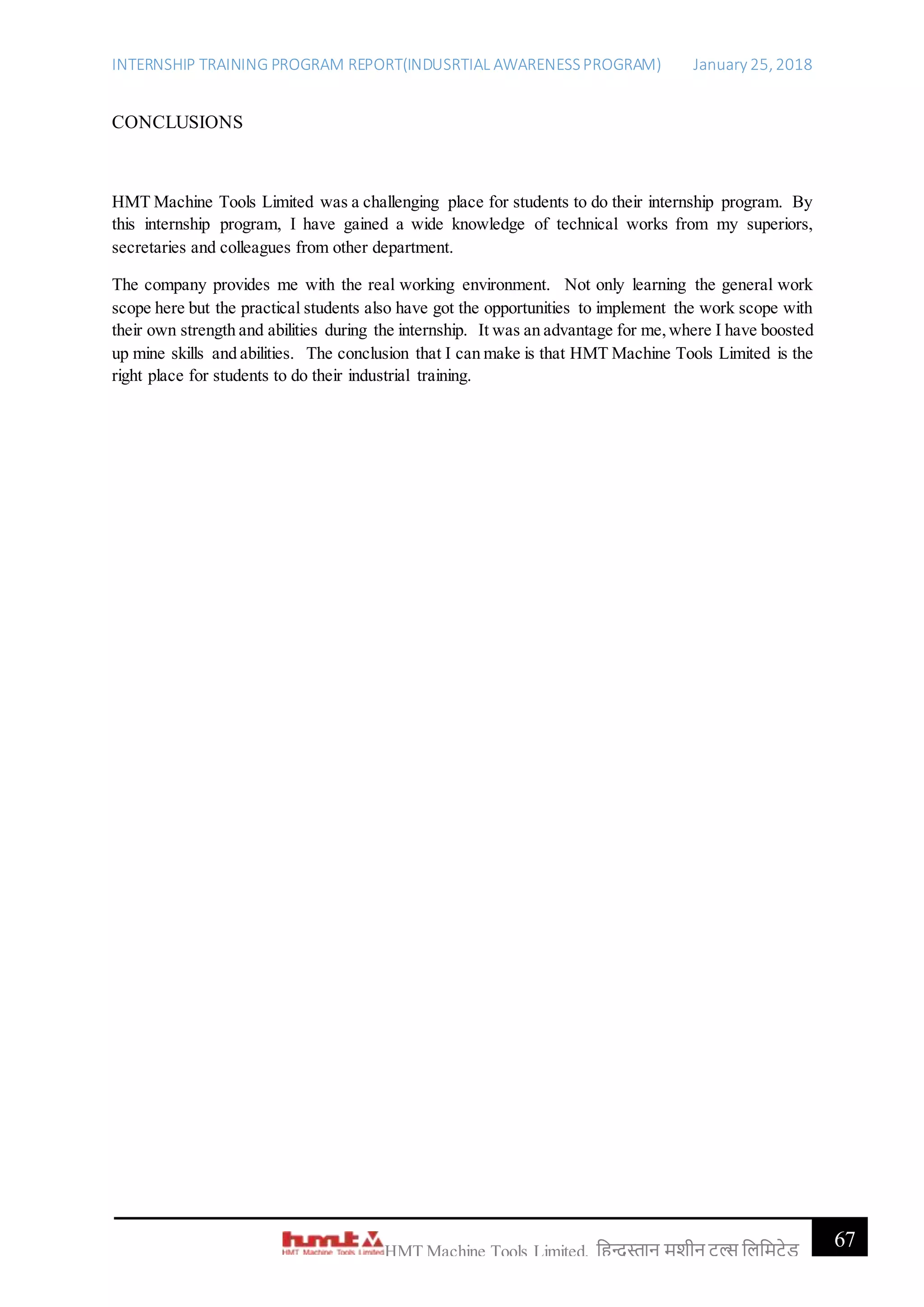 INTERNSHIP TRAINING PROGRAM REPORT(INDUSRTIAL AWARENESSPROGRAM) January 25, 2018
67HMT Machine Tools Limited, हिन्दुस्तान मशीन टू ल्स हिहमटेड
CONCLUSIONS
HMT Machine Tools Limited was a challenging place for students to do their internship program. By
this internship program, I have gained a wide knowledge of technical works from my superiors,
secretaries and colleagues from other department.
The company provides me with the real working environment. Not only learning the general work
scope here but the practical students also have got the opportunities to implement the work scope with
their own strength and abilities during the internship. It was an advantage for me,where I have boosted
up mine skills and abilities. The conclusion that I can make is that HMT Machine Tools Limited is the
right place for students to do their industrial training.
 