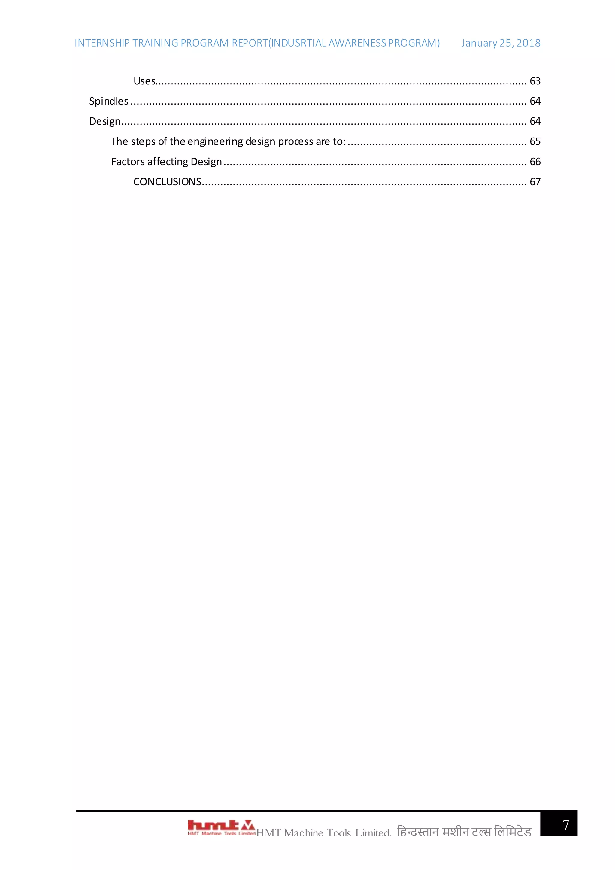 INTERNSHIP TRAINING PROGRAM REPORT(INDUSRTIAL AWARENESSPROGRAM) January 25, 2018
7HMT Machine Tools Limited, हिन्दुस्तान मशीन टू ल्स हिहमटेड
Uses........................................................................................................................ 63
Spindles ................................................................................................................................ 64
Design................................................................................................................................... 64
The steps of the engineering design process are to:.......................................................... 65
Factors affecting Design.................................................................................................. 66
CONCLUSIONS......................................................................................................... 67
 