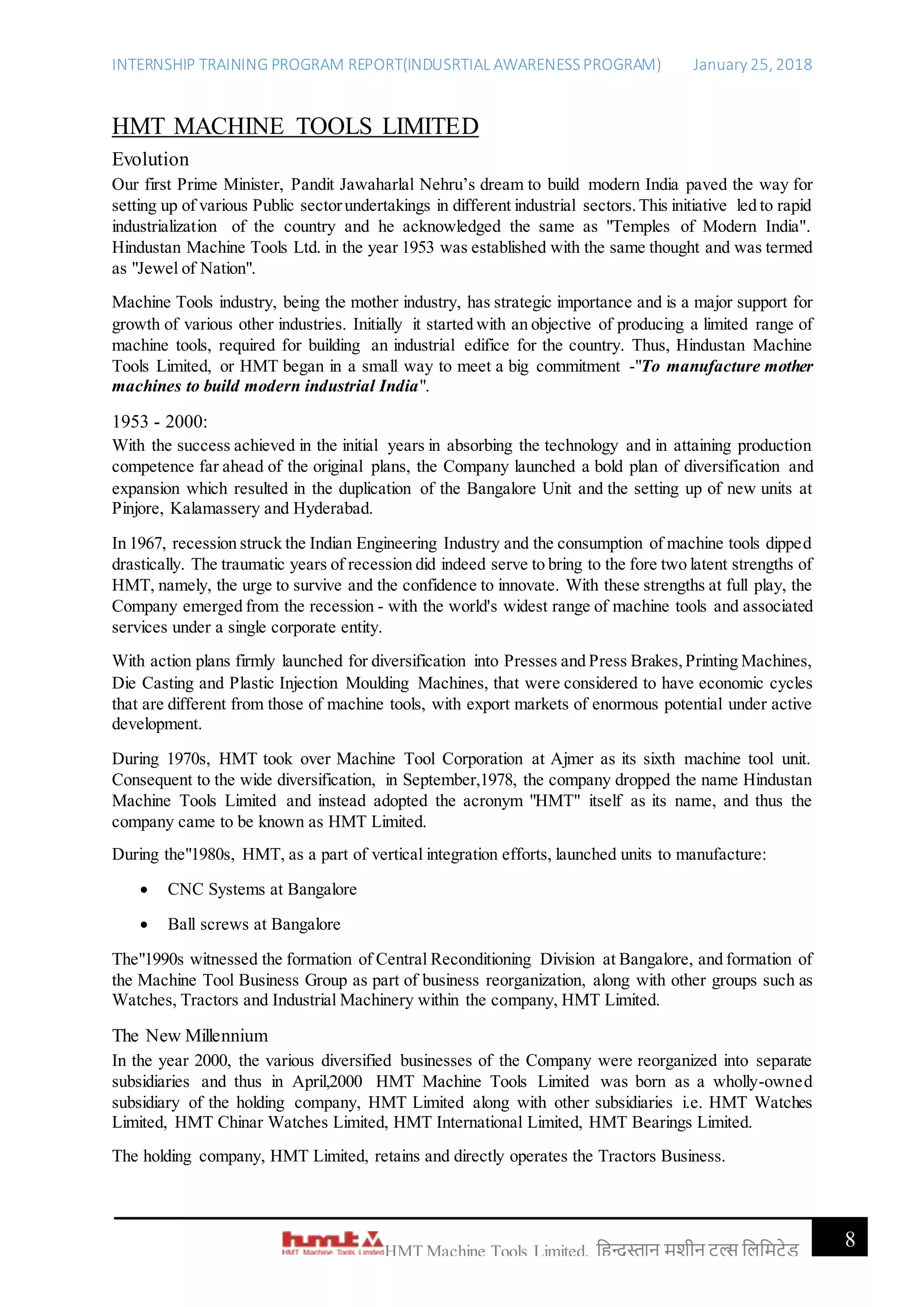 INTERNSHIP TRAINING PROGRAM REPORT(INDUSRTIAL AWARENESSPROGRAM) January 25, 2018
8HMT Machine Tools Limited, हिन्दुस्तान मशीन टू ल्स हिहमटेड
HMT MACHINE TOOLS LIMITED
Evolution
Our first Prime Minister, Pandit Jawaharlal Nehru’s dream to build modern India paved the way for
setting up of various Public sectorundertakings in different industrial sectors.This initiative led to rapid
industrialization of the country and he acknowledged the same as "Temples of Modern India".
Hindustan Machine Tools Ltd. in the year 1953 was established with the same thought and was termed
as "Jewel of Nation".
Machine Tools industry, being the mother industry, has strategic importance and is a major support for
growth of various other industries. Initially it started with an objective of producing a limited range of
machine tools, required for building an industrial edifice for the country. Thus, Hindustan Machine
Tools Limited, or HMT began in a small way to meet a big commitment -"To manufacture mother
machines to build modern industrial India".
1953 - 2000:
With the success achieved in the initial years in absorbing the technology and in attaining production
competence far ahead of the original plans, the Company launched a bold plan of diversification and
expansion which resulted in the duplication of the Bangalore Unit and the setting up of new units at
Pinjore, Kalamassery and Hyderabad.
In 1967, recession struck the Indian Engineering Industry and the consumption of machine tools dipped
drastically. The traumatic years of recession did indeed serve to bring to the fore two latent strengths of
HMT, namely, the urge to survive and the confidence to innovate. With these strengths at full play, the
Company emerged from the recession - with the world's widest range of machine tools and associated
services under a single corporate entity.
With action plans firmly launched for diversification into Presses and Press Brakes,Printing Machines,
Die Casting and Plastic Injection Moulding Machines, that were considered to have economic cycles
that are different from those of machine tools, with export markets of enormous potential under active
development.
During 1970s, HMT took over Machine Tool Corporation at Ajmer as its sixth machine tool unit.
Consequent to the wide diversification, in September,1978, the company dropped the name Hindustan
Machine Tools Limited and instead adopted the acronym "HMT" itself as its name, and thus the
company came to be known as HMT Limited.
During the"1980s, HMT, as a part of vertical integration efforts, launched units to manufacture:
 CNC Systems at Bangalore
 Ball screws at Bangalore
The"1990s witnessed the formation of Central Reconditioning Division at Bangalore, and formation of
the Machine Tool Business Group as part of business reorganization, along with other groups such as
Watches, Tractors and Industrial Machinery within the company, HMT Limited.
The New Millennium
In the year 2000, the various diversified businesses of the Company were reorganized into separate
subsidiaries and thus in April,2000 HMT Machine Tools Limited was born as a wholly-owned
subsidiary of the holding company, HMT Limited along with other subsidiaries i.e. HMT Watches
Limited, HMT Chinar Watches Limited, HMT International Limited, HMT Bearings Limited.
The holding company, HMT Limited, retains and directly operates the Tractors Business.
 