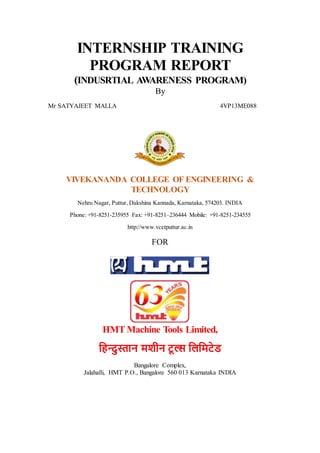 INTERNSHIP TRAINING
PROGRAM REPORT
(INDUSRTIAL AWARENESS PROGRAM)
By
Mr SATYAJEET MALLA 4VP13ME088
VIVEKANANDA COLLEGE OF ENGINEERING &
TECHNOLOGY
Nehru Nagar, Puttur, Dakshina Kannada, Karnataka, 574203. INDIA
Phone: +91-8251-235955 Fax: +91-8251–236444 Mobile: +91-8251-234555
http://www.vcetputtur.ac.in
FOR
HMT Machine Tools Limited,
हिन्दुस्तान मशीन टू ल्स हिहमटेड
Bangalore Complex,
Jalahalli, HMT P.O., Bangalore 560 013 Karnataka INDIA
 