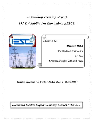 1
InternShip Training Report
132 KV SubStation Kamalabad ,IESCO
Training Duration: Two Weeks ( 20 Aug 2015 to 04 Sep 2015 )
Submitted By:
Muntazir Mehdi
B.Sc Electrical Engineering
4Th
Year
APCOMS affiliated with UET Taxila
Islamabad Electric Supply Company Limited ( IESCO )
 