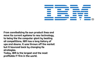 From cannibalizing its own product lines and
move its current systems to new technology,
to being the the computer giant by beating
all competitions, IBM has a long history of
ups and downs. It was thrown off the market
but it bounced back by changing its
strategies.
Today, IBM is the largest and the most
profitable IT firm in the world.
 