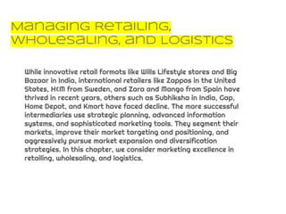 Managing Retailing,
Wholesaling, and Logistics
While innovative retail formats like Wills Lifestyle stores and Big
Bazaar in India, international retailers like Zappos in the United
States, H&M from Sweden, and Zara and Mango from Spain have
thrived in recent years, others such as Subhiksha in India, Gap,
Home Depot, and Kmart have faced decline. The more successful
intermediaries use strategic planning, advanced information
systems, and sophisticated marketing tools. They segment their
markets, improve their market targeting and positioning, and
aggressively pursue market expansion and diversification
strategies. In this chapter, we consider marketing excellence in
retailing, wholesaling, and logistics.
 