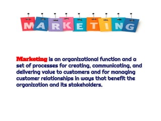 Marketing is an organizational function and a
set of processes for creating, communicating, and
delivering value to customers and for managing
customer relationships in ways that benefit the
organization and its stakeholders.
 