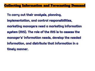 Collecting Information and Forecasting Demand
To carry out their analysis, planning,
implementation, and control responsibilities,
marketing managers need a marketing information
system (MIS). The role of the MIS is to assess the
manager's’ information needs, develop the needed
information, and distribute that information in a
timely manner.
 