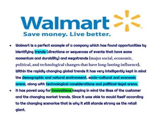 ● Walmart is a perfect example of a company which has found opportunities by
identifying trends (directions or sequences of events that have some
momentum and durability) and megatrends (major social, economic,
political, and technological changes that have long-lasting influence).
Within the rapidly changing global trends it has very intelligently kept in mind
the demographic and natural environment, socio-cultural and economic
arena, along with technological considerations and political-legal arena.
● It has paved way for innovations keeping in mind the likes of the customer
and the changing market trends. Since it was able to mould itself according
to the changing scenarios that is why it still stands strong as the retail
giant.
 