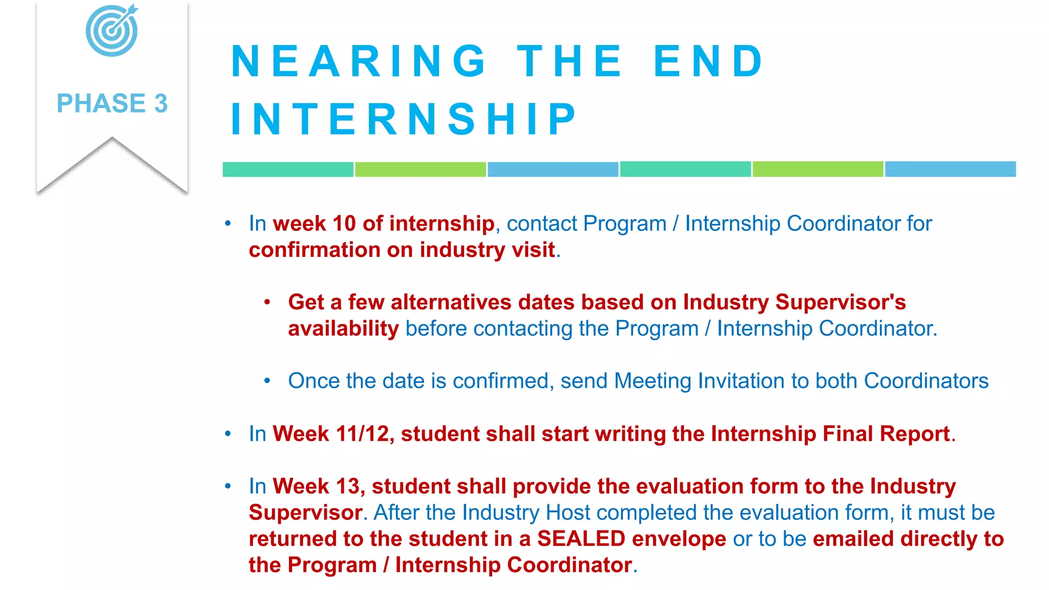 N E A R I N G T H E E N D
I N T E R N S H I P
PHASE 3
• In week 10 of internship, contact Program / Internship Coordinator for
confirmation on industry visit.
• Get a few alternatives dates based on Industry Supervisor's
availability before contacting the Program / Internship Coordinator.
• Once the date is confirmed, send Meeting Invitation to both Coordinators
• In Week 11/12, student shall start writing the Internship Final Report.
• In Week 13, student shall provide the evaluation form to the Industry
Supervisor. After the Industry Host completed the evaluation form, it must be
returned to the student in a SEALED envelope or to be emailed directly to
the Program / Internship Coordinator.
 