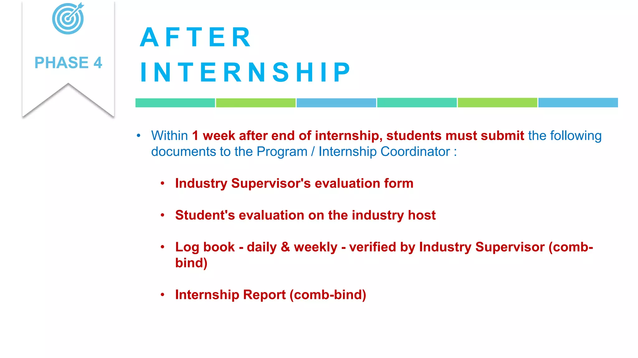 A F T E R
I N T E R N S H I P
PHASE 4
• Within 1 week after end of internship, students must submit the following
documents to the Program / Internship Coordinator :
• Industry Supervisor's evaluation form
• Student's evaluation on the industry host
• Log book - daily & weekly - verified by Industry Supervisor (comb-
bind)
• Internship Report (comb-bind)
 