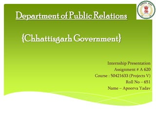 Department of Public Relations
{Chhattisgarh Government}
Internship Presentation
Assignment # A 620
Course : 50421633 (Projects V)
Roll No – 651
Name – Apoorva Yadav

 