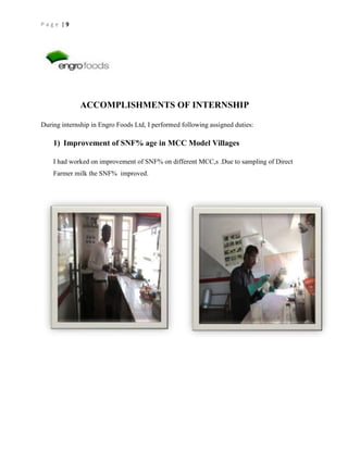 Page |9

ACCOMPLISHMENTS OF INTERNSHIP
During internship in Engro Foods Ltd, I performed following assigned duties:

1) Improvement of SNF% age in MCC Model Villages
I had worked on improvement of SNF% on different MCC,s .Due to sampling of Direct
Farmer milk the SNF% improved.

 