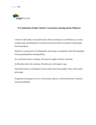 P a g e | 13

3) Conduction of dairy farmer’s awareness meeting about Molasses

I with Dr. Ubaid ullah, convinced the dairy farmer community to use Molasses as a source
of high energy and palatability in animals and increase interest of animals towards proper
feed consumption.
Molasses is a good source of carbohydrates and energy as compared to other feed ingredient.
It has good palatability and digestibility.
It is economical and our company will ensure its supply at farmer’s doorstep.
It efficiently aids in the continuity of health cycle with respect to age.
Successful results in consumption of more wheat straw having higher values of dry matter
percentage.
Comparatively keeping in view it’s all necessary aspects, it will do shift farmer’s business
towards profitability.

 