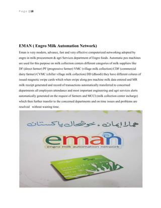 P a g e | 18

EMAN ( Engro Milk Automation Network)
Eman is very modern, advance, fast and very effective computerized networking adopted by
engro in milk procurement & agri Services department of Engro foods. Automatic pos machines
are used for this purpose on milk collection centers different categories of milk suppliers like
DF (direct farmer) PF (progressive farmer) VMC (village milk collection) CDF (commercial
dairy farmer) CVMC (chiller village milk collection) DD (dhoodi) they have different colures of
issued magnetic swipe cards which when swipe along pos machine milk data entered and MR
milk receipt generated and record of transactions automatically transferred to concerned
departments all employees attendance and most important engineering and agri services alerts
automatically generated on the request of farmers and MCCI (milk collection center incharge)
which then further transfer to the concerned departments and on time issues and problems are
resolved without wasting time.

 