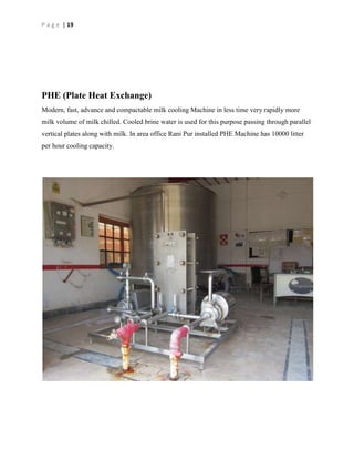 P a g e | 19

PHE (Plate Heat Exchange)
Modern, fast, advance and compactable milk cooling Machine in less time very rapidly more
milk volume of milk chilled. Cooled brine water is used for this purpose passing through parallel
vertical plates along with milk. In area office Rani Pur installed PHE Machine has 10000 litter
per hour cooling capacity.

 
