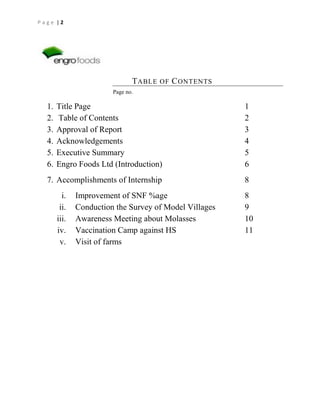 Page |2

T ABLE OF C ONTENTS
Page no.

1.
2.
3.
4.
5.
6.

Title Page
Table of Contents
Approval of Report
Acknowledgements
Executive Summary
Engro Foods Ltd (Introduction)

1
2
3
4
5
6

7. Accomplishments of Internship

8

i.
ii.
iii.
iv.
v.

Improvement of SNF %age
Conduction the Survey of Model Villages
Awareness Meeting about Molasses
Vaccination Camp against HS
Visit of farms

8
9
10
11

 