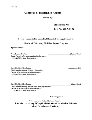 Page |3

Approval of Internship Report
Report By:
Muhammad Asif
Reg. No.: 2k8-VAS-32

A report submitted in partial fulfillment of the requirement for
Doctor of Veterinary Medicine Degree Program
Approved by:
Prof. Dr. razik kakar
Dean, Faculty of veterinary & animal sciences
L.U.A.W.M.S Uthal Balochistan

Dr. Illahi Bux Marghazani
Chairman Internship Scrutiny Committee
Faculty of veterinary & animal sciences
L.U.A.W.M.S Uthal Balochistan

________________________ (Dean, FVAS)

________________________ (chairman, ICS)

Dr. Illahi Bux Marghazani
______________________ (Supervisor)
Chairman Internship Animal Nutrition department
Faculty of veterinary & animal sciences
L.U.A.W.M.S Uthal Balochistan

Date of approval :
Veterinary And Animal Sciences Faculty

Lasbela University Of Agriculture Water & Marine Sciences
Uthal, Balochistan Pakistan

 