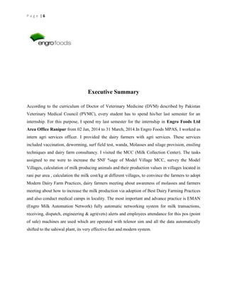 Page |6

Executive Summary
According to the curriculum of Doctor of Veterinary Medicine (DVM) described by Pakistan
Veterinary Medical Council (PVMC), every student has to spend his/her last semester for an
internship. For this purpose, I spend my last semester for the internship in Engro Foods Ltd
Area Office Ranipur from 02 Jan, 2014 to 31 March, 2014.In Engro Foods MPAS, I worked as
intern agri services officer. I provided the dairy farmers with agri services. These services
included vaccination, deworming, surf field test, wanda, Molasses and silage provision, ensiling
techniques and dairy farm consultancy. I visited the MCC (Milk Collection Center). The tasks
assigned to me were to increase the SNF %age of Model Village MCC, survey the Model
Villages, calculation of milk producing animals and their production values in villages located in
rani pur area , calculation the milk cost/kg at different villages, to convince the farmers to adopt
Modern Dairy Farm Practices, dairy farmers meeting about awareness of molasses and farmers
meeting about how to increase the milk production via adoption of Best Dairy Farming Practices
and also conduct medical camps in locality. The most important and advance practice is EMAN
(Engro Milk Automation Network) fully automatic networking system for milk transactions,
receiving, dispatch, engineering & agri(vets) alerts and employees attendance for this pos (point
of sale) machines are used which are operated with telenor sim and all the data automatically
shifted to the sahiwal plant, its very effective fast and modern system.

 