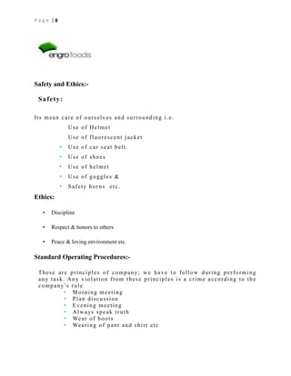 Page |8

Safety and Ethics:Safety:
Its mean care of ourselves and surrounding i.e.
Use of Helmet
Use of fluorescent jacket
•

Use of car seat belt

•

Use of shoes

•

Use of helmet

•

Use of goggles &

•

Safety horns etc.

Ethics:
•

Discipline

•

Respect & honors to others

•

Peace & loving environment etc.

Standard Operating Procedures:T h e s e a r e p r i n c i p l e s o f c o m p a n y; w e h a v e t o f o l l o w d u r i n g p e r f o r m i n g
any task. Any violation from these principles is a crime according to the
c o m p a n y’s r u l e
• Morning meeting
• Plan discussion
• Evening meeting
• A l w a ys s p e a k t r u t h
• We a r o f b o o t s
• We a r i n g o f p a n t a n d s h i r t e t c

 