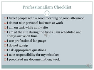 Professionalism Checklist
 I Greet people with a good morning or good afternoon
 I do not take personal buisness at work
 I am on task while at my site
 I am at the site during the times I am scheduled and

always arrive on time
 I use professional language
 I do not gossip
 I ask appropriate questions
 I take responsibility for my mistakes
 I proofread my documentation/work

 