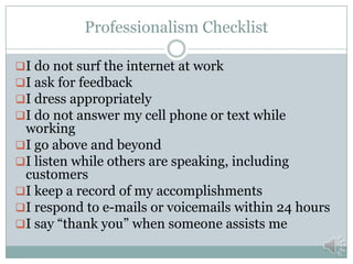 Professionalism Checklist
I do not surf the internet at work
I ask for feedback
I dress appropriately
I do not answer my cell phone or text while

working
I go above and beyond
I listen while others are speaking, including
customers
I keep a record of my accomplishments
I respond to e-mails or voicemails within 24 hours
I say “thank you” when someone assists me

 