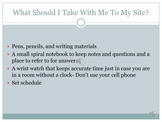What Should I Take With Me To My Site?

 Pens, pencils, and writing materials
 A small spiral notebook to keep notes and questions and a

place to refer to for answers
 A wrist watch that keeps accurate time just in case you are
in a room without a clock- Don’t use your cell phone
 Set schedule

 