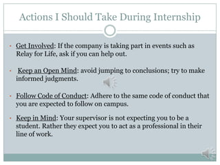 Actions I Should Take During Internship
• Get Involved: If the company is taking part in events such as

Relay for Life, ask if you can help out.
•

Keep an Open Mind: avoid jumping to conclusions; try to make
informed judgments.

• Follow Code of Conduct: Adhere to the same code of conduct that

you are expected to follow on campus.
• Keep in Mind: Your supervisor is not expecting you to be a

student. Rather they expect you to act as a professional in their
line of work.

 