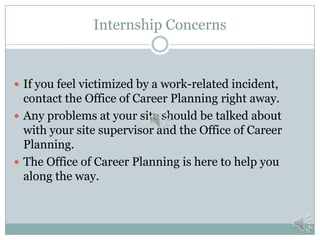 Internship Concerns

 If you feel victimized by a work-related incident,

contact the Office of Career Planning right away.
 Any problems at your site should be talked about
with your site supervisor and the Office of Career
Planning.
 The Office of Career Planning is here to help you
along the way.

 