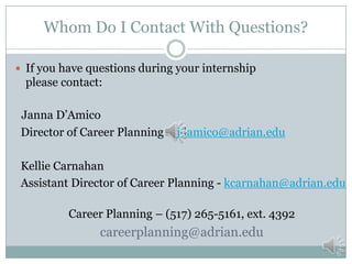 Whom Do I Contact With Questions?
 If you have questions during your internship

please contact:
Janna D’Amico
Director of Career Planning – jdamico@adrian.edu
Kellie Carnahan
Assistant Director of Career Planning - kcarnahan@adrian.edu
Career Planning – (517) 265-5161, ext. 4392

careerplanning@adrian.edu

 