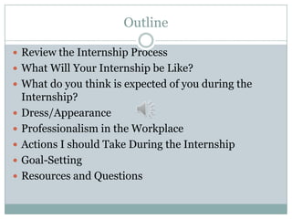 Outline
 Review the Internship Process
 What Will Your Internship be Like?
 What do you think is expected of you during the








Internship?
Dress/Appearance
Professionalism in the Workplace
Actions I should Take During the Internship
Goal-Setting
Resources and Questions

 
